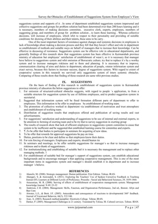 Survey the Obstacles of Establishment of Suggestions System from Employee’s View
www.ijeijournal.com P a g e | 47
suggestions system and supports of it . In some of department established suggestions system impersonal and
collective suggestions and groups for problem solution had been determined over than 200 hours learning and it
is necessary, members of making decisions committee, executive clerk, experts, employees, members of
suggesting group, and members of group for problem solution , to learn these learning . Whereas collective
decisions. will increase of employees, which whit to respect to their personality and providing of suitable
conditions for showing of their abilities and their talents, these aims to be carry .
One of the most important factors of resistance against changes and systemic decisions in employees is
lack of knowledge about making a decision process and they fell that they haven`t effect and role in department
so establishment of methods and suitable ways on behalf of managers that to increase their knowledge. Can be
effective in deceasing of resistance. Suggestions system can be effective role in educational departments, and
generally findings of this research show that suggestions system has been effective in Kermanshah province
ministry of education but employees’ satisfaction of establishment of wasn`t, so it is necessary that manager
have believe to suggestions system and whit omission of Borocratic culture, try that to replace it`s by a worthy
system and to increase managers riskiness and to them and planning. It is necessary that to improve,
communication clearing of aims and duties in department, education of people, rotator information system and
exact survey, because this factors to increase success, degree of suggestions system. Whit regard to extent of
cooperative system in this research we survived only suggestions system of inters systemic obstacles.
Comparing of these results show that finding of these research are same whit previous studies.
IX. SUGGESTIONS
On the basis of finding of this research in establishment of suggestions system in Kermanshah
province ministry of education the below suggestions to offer:
1. For omission of structural-cultural obstacles suggests, with regard to people `s application, to from a
suitable structure for suggestion system by use of fulltime employees, and to predict suggestion system in
secretarial.
2. Suggested that information system will be fined formation different parts of department to offer to
employees. This information to be offer to employees by establishment of working team.
3. The promotion of collective worked in department via establishment of motivation and trust atmosphere
and establishment of working team.
4. Distribution of suggestion results that employees offered and publication of saving results and vast
advertisements.
5. For suggestions’ satisfaction and understanding of suggestions to be use of internal and external experts, to
be attention to forming of exerting team and to be try that to survey suggestion in exerting group
6. The results of research show that lack of efficient employees in suggestions system committee to cause that
system to be inefficient and be suggested that established learning course for committee and experts.
7. 7 .To be offer that bodies to participate in seminars for acquiring of new ideas.
8. To be offer that rewards for approved suggestions be pay on time.
9. Duties, positions to be clear and define so that employees know their duties.
10. For rein forcing of managers. Employees and experts, should beaten tin
11. In seminars and meetings, to be offer suitable suggestions for manager`s so that to increase managers
riskiness and to thank of suggestioners.
12. For institutionalizing and establishing of suitable bed it is necessary the management and to replace other
managing methods. 1
13. For establishment of suitable bed for manager`s support of suggestions system, can establish educational
backgrounds and to encourage manager`s that applying cooperative management. This is one of the most
important items in suggestions system and manager`s should establish it in department and to increase
manager `s believe.
REFERENCES
1) Ahanchi, M. (2008). Strategic management. Dastan publication. First Edition. Tehran. IRAN.
2) Ahangari, S. & Amirzadeh, S. (2011). Exploring the Teachers’ Use of Spoken Corrective Feedback in Teaching
Iranian EFL Learners at Different Levels of Proficiency. Procedia - Social and Behavioral Sciences, 29, 1859-1868.
3) Amazonian, M. R. (2000). Surving of effects of establishment of cooperation managements system. Management
knowledge Journal. N 49: 23-32
4) Anderson, C.R. (2004). Management: Skills, Function, and Organization Performance, 2nd ed., Boston: Allyn and
Ban Com.
5) Atwater, L.E., & Brett, J.F. (2005). Antecedents and consequences of reactions to developmental 360° feedback.
Journal of Vocational Behavior, 66(3), 532-548.
6) Azar, A. (2003). Research method pamphlet. Electricity College. Tehran. IRAN.
7) Darker, P. (2005). Management Challenges in 21 century. Translated by Toloua, M. Cultural services. Tehran. IRAN.
 