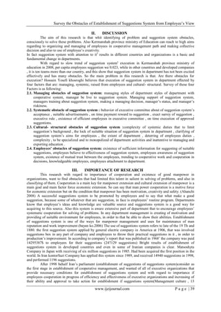 Survey the Obstacles of Establishment of Suggestions System from Employee’s View
www.ijeijournal.com P a g e | 39
II. DISCUSSION
The aim of this research is that whit identifying of problem and suggestion system obstacles,
consciously to solve these problems. Also Kermanshah province ministry of Education can reach to high aims
regarding to organizing and managing of employees in cooperative management path and making collective
decision and also to use of employee’s creativity.
In fact suggestion system with attention to its
results in different countries and organizations is a basic and
fundamental change in departments.
With regard to slow trend of suggestion systems
execution in Kermanshah province ministry of
education in 2008, per capita employees suggestion wa 0.023, while in other countries and developed companies
, it is ten teams more than our country, and this show that suggestion system in department has not been excited
effectively and has many obstacles. So the main problem in this research is that. Are there obstacles for
execution? Hossain Yosefi khosroghi believes that execution of suggestion system in department effected by
four factors that are: managing, systemic, raised from employees and cultural- structural. Survey of these four
Factors is as following:
2.1. Managing obstacles of suggestion system: managing styles of department styles of department with
cooperative system, manager be live to suggestion system. Managing support of suggestion system,
managers training about suggestion system, making a managing decision, manager’s status, and manager’s
riskiness.
2.2. Systematic obstacle of suggestion system : behavior of executive committee about of suggestion system’s
acceptance , suitable advertisements , on time payment reward to suggestion , exact surrey of suggestion ,
executive rule , existence of efficient employees in executive committee , on time execution of approved
suggestions.
2.3. Cultural- structural obstacles of suggestion system :complexity of systemic duties that to limit
suggestion’s background , the lock of suitable situation of suggestion system in department , clarifying of
suggestion system’s aims for employees , the extent of department , deterring of employees duties ,
complexity , to be specialized and to monopolized of department activities and inattentive to managing and
exporting education .
2.4. Employees’ obstacles of suggestion system: existence of sufficient information for suggesting of suitable
suggestions, employees believe to effectiveness of suggestion system, employees awareness of suggestion
system, existence of mutual trust between the employees, trending to cooperative work and cooperation in
decisions, knowledgeable employees, employees attachment to department.
III. IMPORTANCE OF RESEARCH
This research with reqard to importance of cooperation and existence of good manpower in
organizations, want to find obstacles that had limited this talent in salient in solving of problems, and also in
classifying of them. Cooperation is a main key for manpower extension and cultural extension of manpower is a
main goal and main factor force economic extension. So can say that man power cooperation is a motive force
for economic extension but on the condition that manpower has been motivation, creativity and safety. (Ahanchi
2008) A successful suggestions system to be promoted by employees and to say that what make a good
suggestion, because some of whatever that are suggestion, in face is employees’ routine program. Departments
know that employee’s ideas and knowledge are valuable source and suggestions system is a good way for
acquiring to this source. Also this system is aware extensive part of department that to encourage employees’
systematic cooperation for solving of problems. In any department management is creating of motivation and
providing of suitable environment for employees, in order to that be able to show their abilities. Establishment
of suggestions system is one of the ways for manpower management and uses for maintenance of man
reputation and work improvement (bayan ko.2006) The use of suggestions system refers to late of the 19 Th and
1880. the first suggestion system applied by general electric company in America at 1906, that was involved
suggestions box in any part of company and employees to throw their practical suggestions in it , in order to
production’s improvement. In according to company’s report that was published in 1968’ the company was paid
14295387$ to employees for their suggestions (247129 suggestions) Bright results of establishment of
suggestions system in developed countries and even in some of Iranian companies is clear. Matsoshyta
Company in Japan with receiving of six million suggestions in 1985. Had been acquired the first position in the
world. In Iran kontorSazi Company has applied this system since 1989, and received 14940 suggestions in 1998,
and performed 1196 suggestions.
After 1998 behalf Iran’s parliament (establishment of suggestions of suggestions system)consider as
the first stage in establishment of cooperative management, and wanted of all of executive organizations that
provide necessary conditions for establishment of suggestions system and with regard to importance if
employees cooperation in progress of efficiency and effectiveness of executive organizations and increasing of
their ability and approval to take action for establishment if suggestions system(Management culture , 13
 
