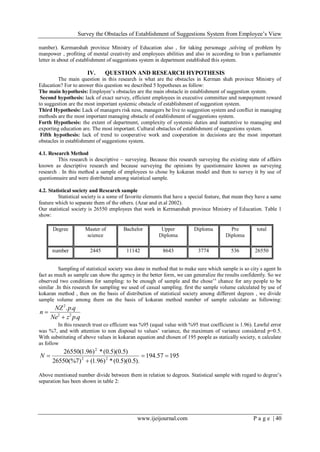 Survey the Obstacles of Establishment of Suggestions System from Employee’s View
www.ijeijournal.com P a g e | 40
number). Kermanshah province Ministry of Education also , for taking personage ,solving of problem by
manpower , profiting of mental creativity and employees abilities and also in according to Iran’
s parliaments,
letter in about of establishment of suggestions system in department established this system.
IV. QUESTION AND RESEARCH HYPOTHESIS
The main question in this research is what are the obstacles in Kerman shah province Ministry of
Education? For to answer this question we described 5 hypotheses as follow:
The main hypothesis: Employee’s obstacles are the main obstacle in establishment of suggestion system.
Second hypothesis: lack of exact survey, efficient employees in executive committee and nonpayment reward
to suggestion are the most important systemic obstacle of establishment of suggestion system.
Third Hypothesis: Lack of managers risk ness, managers be live to suggestion system and conflict in managing
methods are the most important managing obstacle of establishment of suggestions system.
Forth Hypothesis: the extent of department, complexity of systemic duties and inattentive to managing and
exporting education are. The most important. Cultural obstacles of establishment of suggestions system.
Fifth hypothesis: lack of trend to cooperative work and cooperation in decisions are the most important
obstacles in establishment of suggestions system.
4.1. Research Method
This research is descriptive – surveying. Because this research surveying the existing state of affairs
known as descriptive research and because surveying the opinions by questionnaire known as surveying
research . In this method a sample of employees to chose by kokaran model and then to survey it by use of
questionnaire and were distributed among statistical sample.
4.2. Statistical society and Research sample
Statistical society is a some of favorite elements that have a special feature, that mean they have a same
feature which to separate them of the others. (Azar and et.al 2002).
Our statistical society is 26550 employees that work in Kermanshah province Ministry of Education. Table 1
show:
totalPre
Diploma
DiplomaUpper
Diploma
BachelorMaster of
science
Degree
2655053637748643111422445number
Sampling of statistical society was done in method that to make sure which sample is so city’
s agent In
fact as much as sample can show the agency in the better form, we can generalize the results confidently. So we
observed two conditions for sampling: to be enough of sample and the chose’s
chance for any people to be
similar .In this research for sampling we used of casual sampling. first the sample volume calculated by use of
kokaran method , then on the basis of distribution of statistical society among different degrees , we divide
sample volume among them on the basis of kokaran method number of sample calculate as following:
qpzNe
qpNZ
n
.
..
22
2


In this research trust co efficient was %95 (equal value with %95 trust coefficient is 1.96). Lawful error
was %7, and with attention to non disposal to values’ variance, the maximum of variance considered p=0.5.
With substituting of above values in kokaran equation and chosen of 195 people as statically society, n calculate
as follow
19557.194
).5.0)(5.0(*)96.1()7(%26550
)5.0)(5.0(*)96.1(26550
22
.2


N
Above mentioned number divide between them in relation to degrees. Statistical sample with regard to degree’s
separation has been shown in table 2:
 