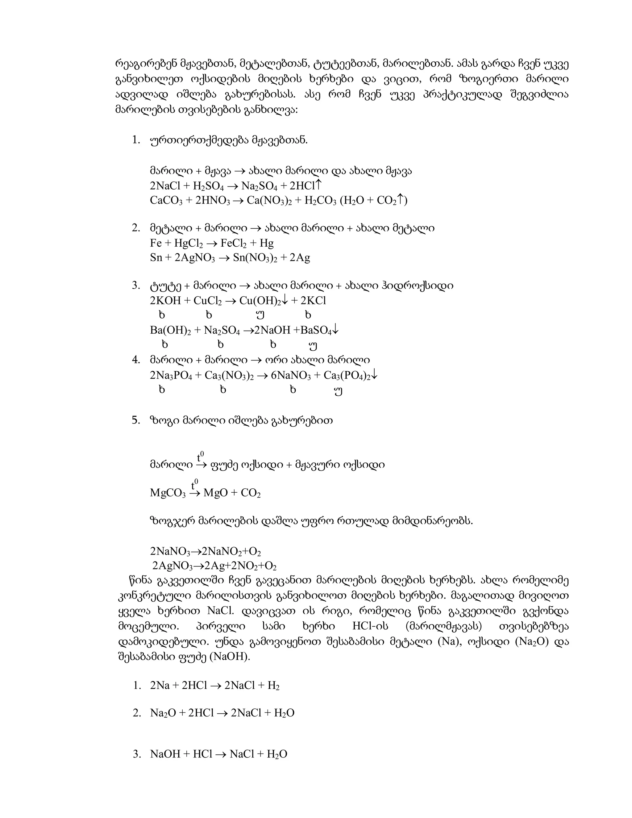 რეაგირებენ მჟავებთან, მეტალებთან, ტუტეებთან, მარილებთან. ამას გარდა ჩვენ უკვე
განვიხილეთ ოქსიდების მიღების ხერხები და ვიცით, რომ ზოგიერთი მარილი
ადვილად იშლება გახურებისას. ასე რომ ჩვენ უკვე პრაქტიკულად შეგვიძლია
მარილების თვისებების განხილვა:

  1. ურთიერთქმედება მჟავებთან.

     მარილი + მჟავა  ახალი მარილი და ახალი მჟავა
     2NaCl + H2SO4  Na2SO4 + 2HCl
     CaCO3 + 2HNO3  Ca(NO3)2 + H2CO3 (H2O + CO2)

  2. მეტალი + მარილი  ახალი მარილი + ახალი მეტალი
     Fe + HgCl2  FeCl2 + Hg
     Sn + 2AgNO3  Sn(NO3)2 + 2Ag

  3. ტუტე + მარილი  ახალი მარილი + ახალი ჰიდროქსიდი
     2KOH + CuCl2  Cu(OH)2 + 2KCl
       ხ       ხ         უ      ხ
     Ba(OH)2 + Na2SO4 2NaOH +BaSO4
       ხ         ხ         ხ     უ
  4. მარილი + მარილი  ორი ახალი მარილი
     2Na3PO4 + Ca3(NO3)2  6NaNO3 + Ca3(PO4)2
       ხ          ხ           ხ      უ

  5. ზოგი მარილი იშლება გახურებით


            t0
     მარილი  ფუძე ოქსიდი + მჟავური ოქსიდი
           t0
     MgCO3  MgO + CO2

     ზოგჯერ მარილების დაშლა უფრო რთულად მიმდინარეობს.

      2NaNO32NaNO2+O2
      2AgNO32Ag+2NO2+O2
  წინა გაკვეთილში ჩვენ გავეცანით მარილების მიღების ხერხებს. ახლა რომელიმე
კონკრეტული მარილისთვის განვიხილოთ მიღების ხერხები. მაგალითად მივიღოთ
ყველა ხერხით NaCl. დავიცვათ ის რიგი, რომელიც წინა გაკვეთილში გვქონდა
მოცემული. პირველი სამი ხერხი HCl-ის (მარილმჟავას) თვისებებზეა
დამოკიდებული. უნდა გამოვიყენოთ შესაბამისი მეტალი (Na), ოქსიდი (Na2O) და
შესაბამისი ფუძე (NaOH).

  1. 2Na + 2HCl  2NaCl + H2

  2. Na2O + 2HCl  2NaCl + H2O


  3. NaOH + HCl  NaCl + H2O
 