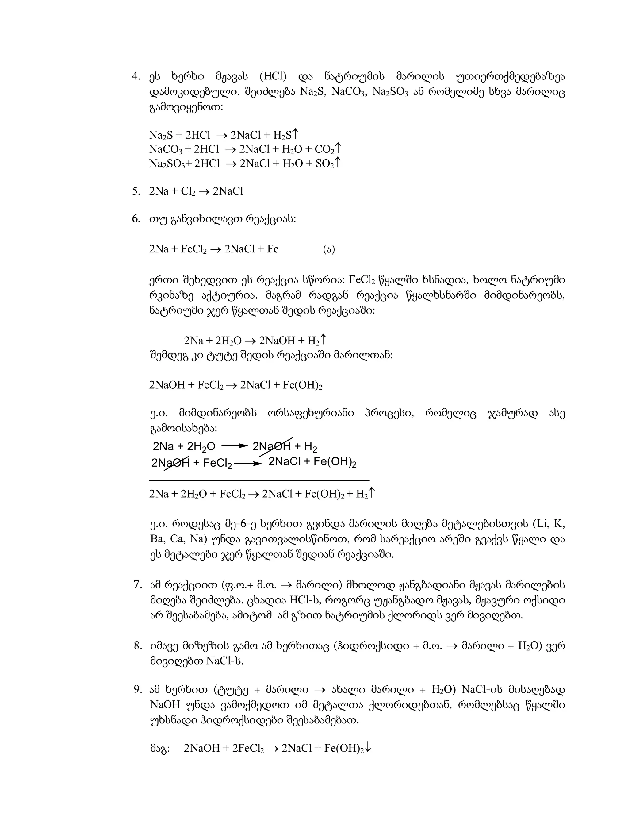 4. ეს ხერხი მჟავას (HCl) და ნატრიუმის მარილის უთიერთქმედებაზეა
   დამოკიდებული. შეიძლება Na2S, NaCO3, Na2SO3 ან რომელიმე სხვა მარილიც
   გამოვიყენოთ:

   Na2S + 2HCl  2NaCl + H2S
   NaCO3 + 2HCl  2NaCl + H2O + CO2
   Na2SO3+ 2HCl  2NaCl + H2O + SO2

5. 2Na + Cl2  2NaCl

6. თუ განვიხილავთ რეაქციას:

   2Na + FeCl2  2NaCl + Fe          (ა)

   ერთი შეხედვით ეს რეაქცია სწორია: FeCl2 წყალში ხსნადია, ხოლო ნატრიუმი
   რკინაზე აქტიურია. მაგრამ რადგან რეაქცია წყალხსნარში მიმდინარეობს,
   ნატრიუმი ჯერ წყალთან შედის რეაქციაში:

        2Na + 2H2O  2NaOH + H2
   შემდეგ კი ტუტე შედის რეაქციაში მარილთან:

   2NaOH + FeCl2  2NaCl + Fe(OH)2

   ე.ი. მიმდინარეობს ორსაფეხურიანი პროცესი, რომელიც ჯამურად ასე
   გამოისახება:
    2Na + 2H2O        2NaOH + H2
   2NaOH + FeCl2         2NaCl + Fe(OH)2
   ––––––––––––––––––––––––––––––––––––––
   2Na + 2H2O + FeCl2  2NaCl + Fe(OH)2 + H2

   ე.ი. როდესაც მე-6-ე ხერხით გვინდა მარილის მიღება მეტალებისთვის (Li, K,
   Ba, Ca, Na) უნდა გავითვალისწინოთ, რომ სარეაქციო არეში გვაქვს წყალი და
   ეს მეტალები ჯერ წყალთან შედიან რეაქციაში.

7. ამ რეაქციით (ფ.ო.+ მ.ო.  მარილი) მხოლოდ ჟანგბადიანი მჟავას მარილების
   მიღება შეიძლება. ცხადია HCl-ს, როგორც უჟანგბადო მჟავას, მჟავური ოქსიდი
   არ შეესაბამება, ამიტომ ამ გზით ნატრიუმის ქლორიდს ვერ მივიღებთ.

8. იმავე მიზეზის გამო ამ ხერხითაც (ჰიდროქსიდი + მ.ო.  მარილი + H2O) ვერ
   მივიღებთ NaCl-ს.

9. ამ ხერხით (ტუტე + მარილი  ახალი მარილი + H2O) NaCl-ის მისაღებად
   NaOH უნდა ვამოქმედოთ იმ მეტალთა ქლორიდებთან, რომლებსაც წყალში
   უხსნადი ჰიდროქსიდები შეესაბამებათ.

   მაგ:   2NaOH + 2FeCl2  2NaCl + Fe(OH)2
 