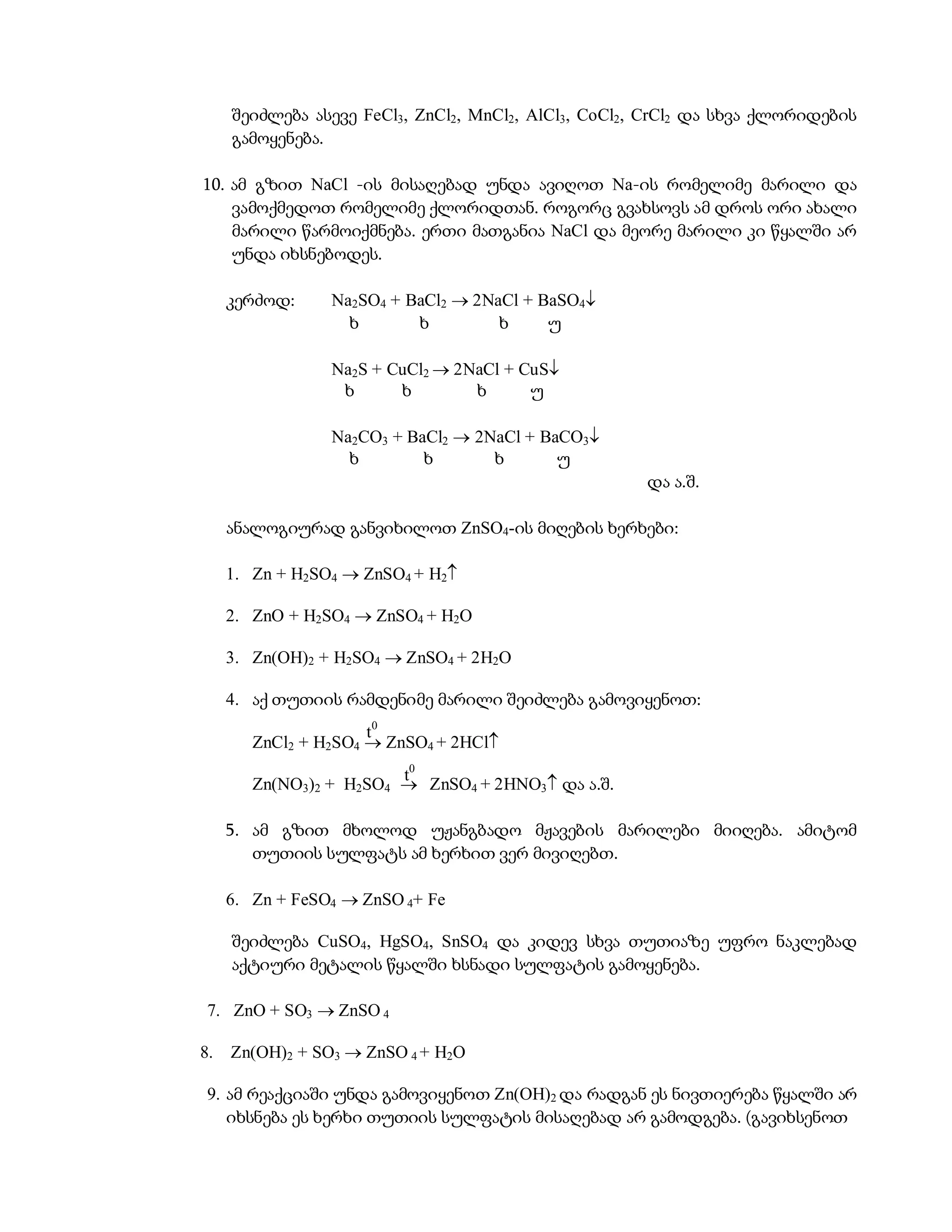 შეიძლება ასევე FeCl3, ZnCl2, MnCl2, AlCl3, CoCl2, CrCl2 და სხვა ქლორიდების
     გამოყენება.

10. ამ გზით NaCl -ის მისაღებად უნდა ავიღოთ Na-ის რომელიმე მარილი და
    ვამოქმედოთ რომელიმე ქლორიდთან. როგორც გვახსოვს ამ დროს ორი ახალი
    მარილი წარმოიქმნება. ერთი მათგანია NaCl და მეორე მარილი კი წყალში არ
    უნდა იხსნებოდეს.

     კერძოდ:     Na2SO4 + BaCl2  2NaCl + BaSO4
                   ხ       ხ         ხ     უ

                 Na2S + CuCl2  2NaCl + CuS
                  ხ      ხ        ხ      უ

                 Na2CO3 + BaCl2  2NaCl + BaCO3
                   ხ        ხ       ხ       უ
                                                      და ა.შ.

     ანალოგიურად განვიხილოთ ZnSO4-ის მიღების ხერხები:

     1. Zn + H2SO4  ZnSO4 + H2

     2. ZnO + H2SO4  ZnSO4 + H2O

     3. Zn(OH)2 + H2SO4  ZnSO4 + 2H2O

     4. აქ თუთიის რამდენიმე მარილი შეიძლება გამოვიყენოთ:
                      t0
        ZnCl2 + H2SO4  ZnSO4 + 2HCl
                         t0
        Zn(NO3)2 + H2SO4  ZnSO4 + 2HNO3 და ა.შ.

     5. ამ გზით მხოლოდ უჟანგბადო მჟავების მარილები მიიღება. ამიტომ
        თუთიის სულფატს ამ ხერხით ვერ მივიღებთ.

     6. Zn + FeSO4  ZnSO 4+ Fe

     შეიძლება CuSO4, HgSO4, SnSO4 და კიდევ სხვა თუთიაზე უფრო ნაკლებად
     აქტიური მეტალის წყალში ხსნადი სულფატის გამოყენება.

 7. ZnO + SO3  ZnSO 4

8.   Zn(OH)2 + SO3  ZnSO 4 + H2O

 9. ამ რეაქციაში უნდა გამოვიყენოთ Zn(OH)2 და რადგან ეს ნივთიერება წყალში არ
    იხსნება ეს ხერხი თუთიის სულფატის მისაღებად არ გამოდგება. (გავიხსენოთ
 