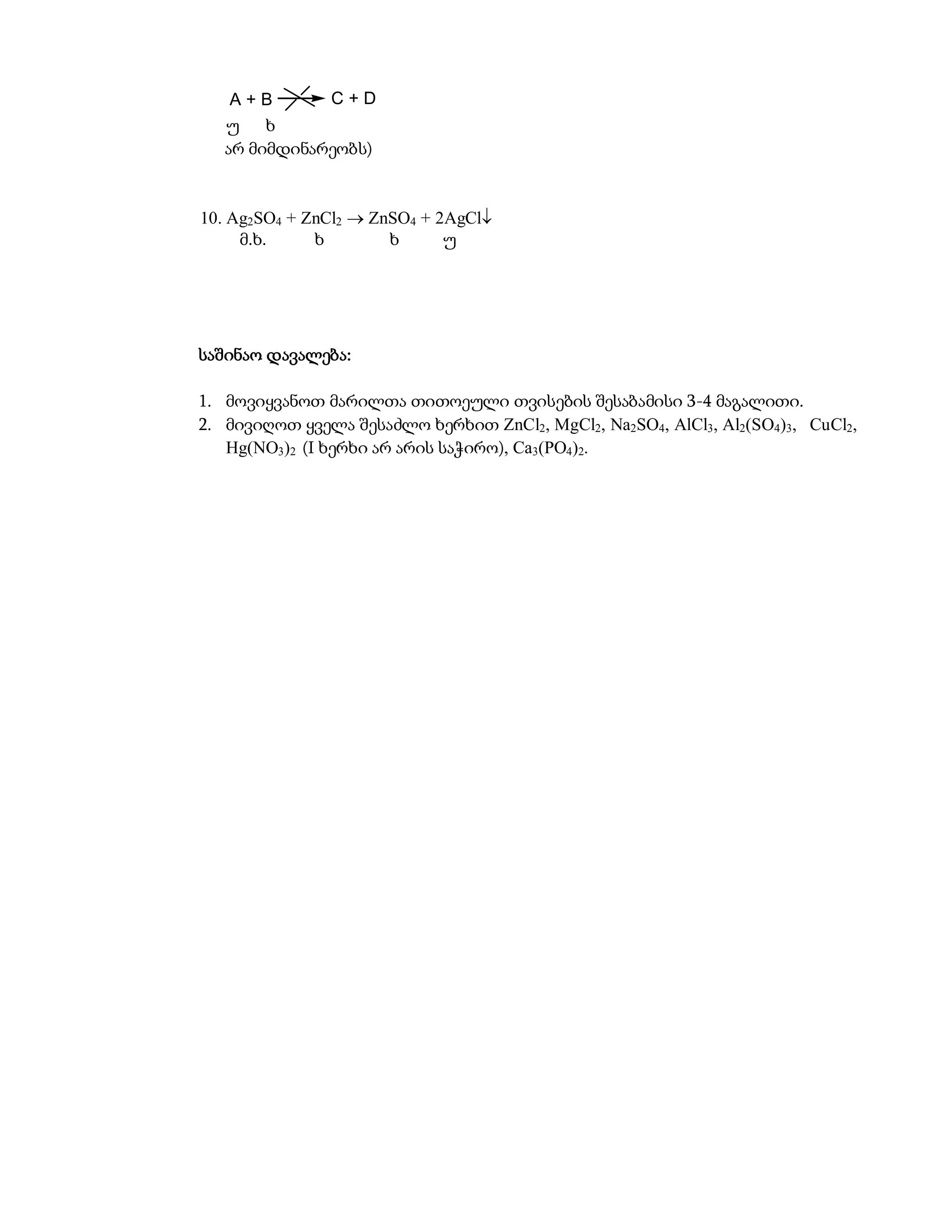 A+B       C+D
   უ    ხ
   არ მიმდინარეობს)


10. Ag2SO4 + ZnCl2  ZnSO4 + 2AgCl
     მ.ხ.     ხ        ხ      უ




საშინაო დავალება:

1. მოვიყვანოთ მარილთა თითოეული თვისების შესაბამისი 3-4 მაგალითი.
2. მივიღოთ ყველა შესაძლო ხერხით ZnCl2, MgCl2, Na2SO4, AlCl3, Al2(SO4)3, CuCl2,
   Hg(NO3)2 (I ხერხი არ არის საჭირო), Ca3(PO4)2.
 