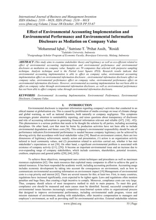 International Journal of Business and Management Invention
ISSN (Online): 2319 – 8028, ISSN (Print): 2319 – 801X
www.ijbmi.org Volume 2 Issue 10ǁ October. 2013ǁ PP.55-67

Effect of Environmental Accounting Implementation and
Environmental Performance and Environmental Information
Disclosure as Mediation on Company Value
1

Mohammad Iqbal , 2 Sutrisno T. 3Prihat Assih, 4Rosidi
1

Tadulako University, Indonesia
Postgraduage Scholar Program of Economic Faculty, Brawijaya University, Malang, Indonesia

2

ABSTRACT :This study aims to examine stakeholder theory and legitimacy as well as eco-efficient related to
effect of environmental accounting implementation and environmental performance and environmental
disclosure as mediation on company value. Samples are 59 companies that selected with purposive sampling
technique. Analysis technique used is the Partial Least Square (PLS). Research results indicate that
environmental accounting implementation is able to affect on company value, environmental accounting
implementation affect on environmental information disclosure , environmental information disclosure affect on
company value, environmental performance affect on company value, environmental performance affect on
environmental information disclosure. However, environmental accounting implementation has not been able to
affect on company value through environmental information disclosure, as well as environmental performance
has not been able to affect company value through environmental information disclosure.

KEYWORDS: Environmental Accounting Implementation, Environmental Performance, Environmental
Disclosure, Company Value.

I.

INTRODUCTION

Environmental disclosure is important information regarding company's activities that conducted in an
ethical manner at globalization era. This is caused by proliferation of media coverage on issue of climate change
and global warming, as well as national disasters, both naturally or company negligence. This symptoms
encourages greater attention to sustainability reporting, and raises questions about transparency of disclosure
and role of accounting information in generating financial information relevant and reliable ([47], [10] ; 45]).
This phenomenon is a serious problem that needs to be thought the solution by all parties, including accounting
disciplines. On other hand, cost that must be borne by production activities have not been able to include
environmental degradation and future costs [50]. This company's environmental responsibility should be one of
performance indicators.Environmental performance is needed because company legitimacy can be achieved by
showing activity that accordance with local stakeholder value [39]. Based on environment context, there are two
dimensions of legitimacy achievement, namely action and presentation, (1) action is an organization activity
tailored to local community values, and (2) presentation related to activities carried out, whether it has met
stakeholder’s expectations or not [38]. On other hand, a significant environmental problem is associated with
existence of company activity ([11], [29]). It become an important environmental issue and an increase due to
ever-expanding range of company stakeholders, which include customers, shareholders, potential investors,
creditors, employees and general public ([20], [64], [65]).
To achieve these objectives, management uses certain techniques and procedures as well as maximum
resources exploitation [62]. One main resources that exploited many companies in effort to achieve the goal is
natural resources. It has been responded the academic world, including accounting profession. Accounting usage
includes economic development by taking into account the consequences on environment, such as how to
communicate environmental accounting information on environment impact [19].Management of environmental
costs is a top priority and interest [62]. There are several reasons for this; at least two. First, in many countries,
regulations have increased significantly, even expected to be tighter again. Laws and regulations often mention
penalties and huge fines, thus creating a high incentive to comply. Moreover, compliance costs can very large.
Thus, company should selects of most inexpensive method to stick to main purpose. To meet this goal,
compliance cost should be measured and main causes must be identified. Second, successful completion of
environmental issues becomes increasingly competitive issue.Internal system refers to organizational process
that designed to improve environmental performance, including environmental audit program, vision and
mission statement of environment, dealing with stakeholders, offer incentive compensation to managers and
employee’s environment, as well as providing staff for environmental activities. External stakeholder relations

www.ijbmi.org

55 | Page

 
