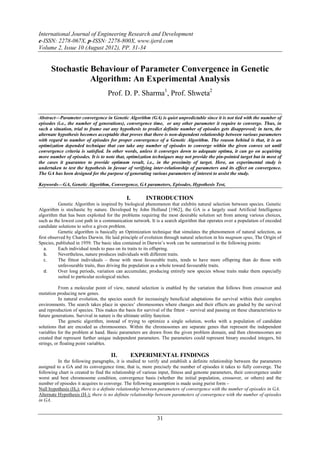 International Journal of Engineering Research and Development
e-ISSN: 2278-067X, p-ISSN: 2278-800X, www.ijerd.com
Volume 2, Issue 10 (August 2012), PP. 31-34


      Stochastic Behaviour of Parameter Convergence in Genetic
                 Algorithm: An Experimental Analysis
                                    Prof. D. P. Sharma1, Prof. Shweta2


Abstract––Parameter convergence in Genetic Algorithm (GA) is quiet unpredictable since it is not tied with the number of
episodes (i.e., the number of generations), convergence time, or any other parameter it require to converge. Thus, in
such a situation, trial to frame out any hypothesis to predict definite number of episodes gets disapproved; in turn, the
alternate hypothesis becomes acceptable that proves that there is non-dependent relationship between various parameters
with regard to number of episodes for proper convergence of a Genetic Algorithm. The reason behind is that, it is an
optimization depended technique that can take any number of episodes to converge within the given convex set until
convergence criteria is satisfied. In other words, unless it converges down to adequate optima, it can go on acquiring
more number of episodes. It is to note that, optimization techniques may not provide the pin-pointed target but in most of
the cases it guarantee to provide optimum result, i.e., in the proximity of target. Here, an experimental study is
undertaken to test the hypothesis in favour of verifying inter-relationship of parameters and its effect on convergence.
The GA has been designed for the purpose of generating various parameters of interest to assist the study.

Keywords––GA, Genetic Algorithm, Convergence, GA parameters, Episodes, Hypothesis Test,

                                              I.        INTRODUCTION
           Genetic Algorithm is inspired by biological phenomenon that exhibits natural selection between species. Genetic
Algorithm is stochastic by nature. Developed by John Holland [1962], the GA is a largely used Artificial Intelligence
algorithm that has been exploited for the problems requiring the most desirable solution set from among various choices,
such as the lowest cost path in a communication network. It is a search algorithm that operates over a population of encoded
candidate solutions to solve a given problem.
           Genetic algorithm is basically an Optimization technique that simulates the phenomenon of natural selection, as
first observed by Charles Darwin. He laid principle of evolution through natural selection in his magnum opus, The Origin of
Species, published in 1959. The basic idea contained in Darwin’s work can be summarized in the following points:
   a.      Each individual tends to pass on its traits to its offspring.
   b.      Nevertheless, nature produces individuals with different traits.
   c.      The fittest individuals – those with most favourable traits, tends to have more offspring than do those with
           unfavourable traits, thus driving the population as a whole toward favourable traits.
   d.      Over long periods, variation can accumulate, producing entirely new species whose traits make them especially
           suited to particular ecological niches.

           From a molecular point of view, natural selection is enabled by the variation that follows from crossover and
mutation producing new genes.
           In natural evolution, the species search for increasingly beneficial adaptations for survival within their complex
environments. The search takes place in species’ chromosomes where changes and their effects are graded by the survival
and reproduction of species. This makes the basis for survival of the fittest – survival and passing on these characteristics to
future generations. Survival in nature is the ultimate utility function.
           The genetic algorithm, instead of trying to optimize a single solution, works with a population of candidate
solutions that are encoded as chromosomes. Within the chromosomes are separate genes that represent the independent
variables for the problem at hand. Basic parameters are drawn from the given problem domain, and then chromosomes are
created that represent further unique independent parameters. The parameters could represent binary encoded integers, bit
strings, or floating point variables.

                                      II.       EXPERIMENTAL FINDINGS
          In the following paragraphs, it is studied to verify and establish a definite relationship between the parameters
assigned to a GA and its convergence time, that is, more precisely the number of episodes it takes to fully converge. The
following chart is created to find the relationship of various input, fitness and genome parameters, their convergence under
worst and best chromosome condition, convergence basis (whether the initial population, crossover, or others) and the
number of episodes it acquires to converge. The following assumption is made using purist form –
Null hypothesis (H0): there is a definite relationship between parameters of convergence with the number of episodes in GA.
Alternate Hypothesis (H1): there is no definite relationship between parameters of convergence with the number of episodes
in GA.


                                                              31
 