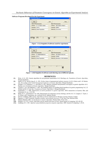 Stochastic Behaviour of Parameter Convergence in Genetic Algorithm an Experimental Analysis

Software Programs Developed for the Experiment




                                    Figure – 6 (A) Snapshot of software used for experiment.




                         Figure – 6 (B) Snapshot of software used showing case of different episode.

                                                           REFRENCES
  [1].     Write, A. H., 1991. Genetic algorithms for real parameter optimization. In G. Rawlings, ed., Foundation of Genetic Algorithms,
           Morgan Kaufmann.
  [2].     Spears, W. M., and De Jong, K. A. 1991. On the virtues of parameterized uniform crossover. In R. K. Below and L. B. Booker,
           eds., Proceedings of the Fourth International Conference on Genetic Algorithms, Morgan Kaufmann.
  [3].     Schaffer, J. D., Eshelman, L. J., and Offut, D. 1991. Spurious correlation and premature convergence in genetic algorithms. In G.
           Rawlins, ed., Foundation of Genetic Algorithms. Morgan Kaufmann.
  [4].     O’Reilly, U. M., and Oppacher, F. 1995. The troubling aspects of a building block hypothesis for genetic programming. In L. D.
           Whitley and M. d. Vose, eds., Foundation of Genetic Algorithms 3, Morgan Kaufmann.
  [5].     Grefenstette, J. J. 1986. Optimization of control parameters in genetic algorithms. IEEE transactions on Systems, Man ,and
           Cybernetics 16, no. 1:122-128.
  [6].     Bedau, M. A., and Packard, N. H. 1992. Measurement of evolutionary activity teleology, and life. In C. G. Langton, C. Taylor, J.
           D. Farmer, and S. Rasmussen, eds. Artificial Life II, Addition Wesley.
  [7].     David E. Goldberg, 2006, Genetic Algorithms in Search, Optimization & Machine Learning. Pearson, London.
  [8].     Papoulis, A. 1984. Probability, Random variables, and stochastic processes, 2nd Ed. New York, McGraw Hills.
  [9].     Melanie Mitchell. 2002. An introduction to Genetic Algorithms. Prentice-Hall. 2nd Ed. USA.
  [10].    Holland, J. H. 1971. Genetic Algorithms and the optimal allocation of trials. SIAM Journal of Computing. 2(2), 88-105.
  [11].    Goldberg, D. E. 1981. Algebraic and probabilistic properties of genetic algorithms. 2009. Journal of Computing. 5, 28-44.




                                                                    34
 