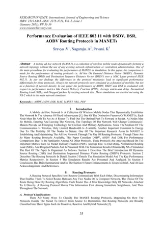 RESEARCH INVENTY: International Journal of Engineering and Science
ISBN: 2319-6483, ISSN: 2278-4721, Vol. 2, Issue 1
(January 2013), PP 33-39
www.researchinventy.com

      Performance Evaluation of IEEE 802.11 with DSDV, DSR,
              AODV Routing Protocols in MANETs
                              Sravya .V1, Nagaraju. A2, Pavani. K3


Abstract— A mobile ad hoc network (MANET) is a collection of wireless mobile nodes dynamically forming a
network topology without the use of any existing network infrastructure or centralized administration. One of
the main procedures for evaluating the performance of MANETs is simulation. In this paper, the comparison is
made for the performance of routing protocols i.e. Ad hoc On Demand Distance Vector (AODV), Dynamic
Source Routing (DSR) and Destination Sequence Distance Vector (DSDV) over a MAC Layer protocol IEEE
802.11. As per our findings the differences in the protocol mechanics lead to significant performance
differentials for these protocols. Always the network protocols were simulated as a function of mobility, but not
as a function of network density. In our paper the performance of AODV, DSDV and DSR is evaluated with
respect to performance metrics like Packet Delivery Fraction (PDF), Average end-to-end delay, Normalized
Routing Load (NRL), and Dropped packets by varying network size. These simulations are carried out using the
NS-2 which is the main network simulator.

Keywords— AODV, DSDV, DSR, MAC, MANET, NRL, PDF

                                              I     Introduction
         A Mobile Ad Hoc Network Is A Collection Of Wireless Mobile Nodes That Dynamically Establishes
The Network In The Absence Of Fixed Infrastructure [1]. One Of The Distinctive Features Of MANET Is, Each
Node Must Be Able To Act As A Router To Find Out The Optimal Path To Forward A Packet. As Nodes May
Be Mobile, Entering And Leaving The Network, The Topology Of The Network Will Change Continuously.
Manets Provide An Emerging Technology For Civilian And Military Applications. Since The Medium Of The
Communication Is Wireless, Only Limited Bandwidth Is Available. Another Important Constraint Is Energy
Due To The Mobility Of The Nodes In Nature. One Of The Important Research Areas In MANET Is
Establishing And Maintaining The Ad Hoc Network Through The Use Of Routing Protocols. Though There Are
So Many Routing Protocols Available, This Paper Considers DSDV, AODV And DSR For Performance
Comparisons Due To Its Familiarity Among All Other Protocols. These Protocols Are Analyzed Based On The
Important Metrics Such As Packet Delivery Fraction (PDF), Average End-To-End Delay, Normalized Routing
Load (NRL), And Dropped Packets And Is Presented With The Simulation Results Obtained By NS-2 Simulator.
The Rest Of The Paper Is Organized As Follows. Section 1 Describes The Brief Introduction Of Dynamic
Source Routing (DSR) And Destination Sequenced Distance Vector Routing (DSDV) Protocols. Section 2
Describes The Routing Protocols In Detail. Section 3 Details The Simulation Model And The Key Performance
Metrics Respectively. In Section 4 The Simulation Results Are Presented And Analyzed. In Section 5
Conclusions Has Been Summarized And In The Section 6 Future Enhancements Is Given In Brief. And At Last
Acknowledgement And References.

                                         II       Routing Protocols
        A Routing Protocol Specifies How Routers Communicate With Each Other, Disseminating Information
That Enables Them To Select Routes Between Any Two Nodes On A Computer Network, The Choice Of The
Route Being Done By Routing Algorithms. Each Router Has A Prior Knowledge Only Of Networks Attached
To It Directly. A Routing Protocol Shares This Information First Among Immediate Neighbours, And Then
Throughout The Network.

A. Protocol Classifications
         There Are Many Ways To Classify The MANET Routing Protocols, Depending On How The
Protocols Handle The Packet To Deliver From Source To Destination. But Routing Protocols Are Broadly
Classified Into Three Types Such As Proactive, Reactive And Hybrid Protocols [2].


                                                       33
 