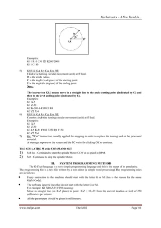 Mechatronics – A New Trend In…

R
C

o

I,K

o

0

Examples:
G11 R10 C30 I25 K20 F2000
G11 C180
5)

6)

7)

G02 Iii Kkk Rrr Ccc Eee Fff:
Clockwise turning circular movement (arch) at ff feed.
R is the circle radius.
C is the angle (in degrees) of the starting point.
E is the angle (in degrees) of the ending point.
Note:
The instruction G02 means move in a straight line to the arch starting point (indicated by C) and
then to the arch ending point (indicated by E).
Examples:
G1 X-5
G1 Z-30
G2 K-30 I-6 C90 E0 R1
G2 Z2 X-6
G03 Iii Kkk Rrr Ccc Eee Fff:
Counter clockwise turning circular movement (arch) at ff feed.
Examples:
G1 X-5
G1 Z-30
G3 I-5 K-31 C180 E220 R1 F150
G3 Z2 X-6
G4: "Wait" instruction, usually applied for stopping in order to replace the turning tool or the processed
material.
A message appears on the screen and the PC waits for clicking OK to continue.

THE SES-LATHE M-code COMMAND SET

1)
2)

M4 Sss - Command to start the spindle Motor CCW at ss speed in RPM.
M5 - Command to stop the spindle Motor.

III.

SYSTEM PROGRAMMING METHOD

The G-Code language is a very simple programming language and this is the secret of its popularity.
The programming file is a text file written by a text editor (a simple word processing).The programming rules
are as follows:





Every instruction to the machine should start with the letter G or M (this is the reason for the name
G&M-Code).
The software ignores lines that do not start with the letter G or M.
For example, G1 X10 Z-35 F250 meaning:
Move in straight line (on X-Z plane) to point X,Z = 10,-35 from the current location at feed of 250
millimeters per minute.
All the parameters should be given in millimeters.

www.theijes.com

The IJES

Page 46

 