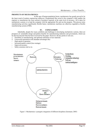 Mechatronics – A New Trend In…
PROSPECTS OF MECHATRONICS
In this age of human population boom, mechatronics has greatly proved to be
the latest trend of modern engineering endeavors. Programmed files saved in the computer’s disk enables the
engineer to manufacture the exact amount of products required, at the same level of accuracy. All it takes for
mechatronic systems is to load the computer with the appropriate file and run the program. This process turns
manufacturing activities significantly flexible hence; mechatronic machines are otherwise regarded as flexible
manufacturing systems (FMS).

IV.

CONCLUSION

Admittedly, despite the issues, problems and challenges in developing mechatronic systems, there are
prospects of: sustainable design and pattern benefits for manufacturing industries and governments, which can
be derived, beyond what has been reviewed by this paper. However, the key points to note are;
1. Flexibility in manufacturing, and optimum utilization of raw materials.
2. Unwavered automation with attendant advantages like:
- High speed of operation
- Increased quality control (less wastage)
- Improved accuracy
- Safety assurance and so on.

Figure 1: Mechatronics- synergetic integration of different disciplines (Isremann, 2005)

www.theijes.com

The IJES

Page 51

 