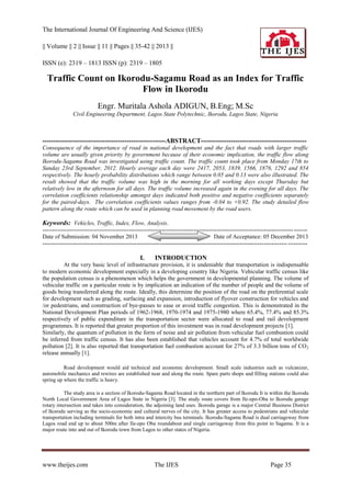 The International Journal Of Engineering And Science (IJES)
|| Volume || 2 || Issue || 11 || Pages || 35-42 || 2013 ||
ISSN (e): 2319 – 1813 ISSN (p): 2319 – 1805

Traffic Count on Ikorodu-Sagamu Road as an Index for Traffic
Flow in Ikorodu
Engr. Muritala Ashola ADIGUN, B.Eng; M.Sc
Civil Engineering Department, Lagos State Polytechnic, Ikorodu, Lagos State, Nigeria

---------------------------------------------------------ABSTRACT------------------------------------------------Consequence of the importance of road in national development and the fact that roads with larger traffic
volume are usually given priority by government because of their economic implication, the traffic flow along
Ikorodu-Sagamu Road was investigated using traffic count. The traffic count took place from Monday 17th to
Sunday 23rd September, 2012. Hourly average each day were 2417, 2053, 1839, 1566, 1876, 1292 and 854
respectively. The hourly probability distributions which range between 0.05 and 0.13 were also illustrated. The
result showed that the traffic volume was high in the morning for all working days except Thursday but
relatively low in the afternoon for all days. The traffic volume increased again in the evening for all days. The
correlation coefficients relationship amongst days indicated both positive and negative coefficients separately
for the paired-days. The correlation coefficients values ranges from -0.04 to +0.92. The study detailed flow
pattern along the route which can be used in planning road movement by the road users.

Keywords: Vehicles, Traffic, Index, Flow, Analysis.
-------------------------------------------------------------------------------------------------------------------------------- ------Date of Submission: 04 November 2013
Date of Acceptance: 05 December 2013
----------------------------------------------------------------------------------------------------------------------------- ----------

I.

INTRODUCTION

At the very basic level of infrastructure provision, it is undeniable that transportation is indispensable
to modern economic development especially in a developing country like Nigeria. Vehicular traffic census like
the population census is a phenomenon which helps the government in developmental planning. The volume of
vehicular traffic on a particular route is by implication an indication of the number of people and the volume of
goods being transferred along the route. Ideally, this determine the position of the road on the preferential scale
for development such as grading, surfacing and expansion, introduction of flyover construction for vehicles and
/or pedestrians, and construction of bye-passes to ease or avoid traffic congestion. This is demonstrated in the
National Development Plan periods of 1962-1968, 1970-1974 and 1975-1980 where 65.4%, 77.4% and 85.3%
respectively of public expenditure in the transportation sector were allocated to road and rail development
programmes. It is reported that greater proportion of this investment was in road development projects [1].
Similarly, the quantum of pollution in the form of noise and air pollution from vehicular fuel combustion could
be inferred from traffic census. It has also been established that vehicles account for 4.7% of total worldwide
pollution [2]. It is also reported that transportation fuel combustion account for 27% of 3.3 billion tons of CO 2
release annually [1].
Road development would aid technical and economic development. Small scale industries such as vulcanizer,
automobile mechanics and rewires are established near and along the route. Spare parts shops and filling stations could also
spring up where the traffic is heavy.
The study area is a section of Ikorodu-Sagamu Road located in the northern part of Ikorodu It is within the Ikorodu
North Local Government Area of Lagos State in Nigeria [3]. The study route covers from Ile-epo-Oba to Ikorodu garage
rotary intersection and takes into consideration, the adjoining land uses. Ikorodu garage is a major Central Business District
of Ikorodu serving as the socio-economic and cultural nerves of the city. It has greater access to pedestrians and vehicular
transportation including terminals for both intra and intercity bus terminals. Ikorodu-Sagamu Road is dual carriageway from
Lagos road end up to about 500m after Ile-epo Oba roundabout and single carriageway from this point to Sagamu. It is a
major route into and out of Ikorodu town from Lagos to other states of Nigeria.

www.theijes.com

The IJES

Page 35

 