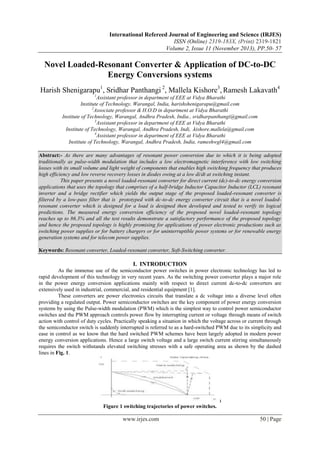 International Refereed Journal of Engineering and Science (IRJES)
ISSN (Online) 2319-183X, (Print) 2319-1821
Volume 2, Issue 11 (November 2013), PP.50- 57

Novel Loaded-Resonant Converter & Application of DC-to-DC
Energy Conversions systems
Harish Shenigarapu1, Sridhar Panthangi 2, Mallela Kishore3, Ramesh Lakavath4
1

Assistant professor in department of EEE at Vidya Bharathi
Institute of Technology, Warangal, India, harishshenigarapu@gmail.com
2
Associate professor & H.O.D in department at Vidya Bharathi
Institute of Technology, Warangal, Andhra Pradesh, India., sridharpanthangi@gmail.com
3
Assistant professor in department of EEE at Vidya Bharathi
Institute of Technology, Warangal, Andhra Pradesh, Indi, .kishore.mallela@gmail.com
4
Assistant professor in department of EEE at Vidya Bharathi
Institute of Technology, Warangal, Andhra Pradesh, India, rameshwgl4@gmail.com
Abstract:- As there are many advantages of resonant power conversion due to which it is being adopted
traditionally as pulse-width modulation that includes a low electromagnetic interference with low switching
losses with its small volume and light weight of components that enables high switching frequency that produces
high efficiency and low reverse recovery losses in diodes owing at a low di/dt at switching instant.
This paper presents a novel loaded-resonant converter for direct current (dc)-to-dc energy conversion
applications that uses the topology that comprises of a half-bridge Inductor Capacitor Inductor (LCL) resonant
inverter and a bridge rectifier which yields the output stage of the proposed loaded-resonant converter is
filtered by a low-pass filter that is prototyped with dc-to-dc energy converter circuit that is a novel loadedresonant converter which is designed for a load is designed then developed and tested to verify its logical
predictions. The measured energy conversion efficiency of the proposed novel loaded-resonant topology
reaches up to 86.3% and all the test results demonstrate a satisfactory performance of the proposed topology
and hence the proposed topology is highly promising for applications of power electronic productions such as
switching power supplies or for battery chargers or for uninterruptible power systems or for renewable energy
generation systems and for telecom power supplies.
Keywords: Resonant converter, Loaded-resonant converter, Soft-Switching converter.

I. INTRODUCTION
As the immense use of the semiconductor power switches in power electronic technology has led to
rapid development of this technology in very recent years. As the switching power converter plays a major role
in the power energy conversion applications mainly with respect to direct current dc-to-dc converters are
extensively used in industrial, commercial, and residential equipment [1].
These converters are power electronics circuits that translate a dc voltage into a diverse level often
providing a regulated output. Power semiconductor switches are the key component of power energy conversion
systems by using the Pulse-width modulation (PWM) which is the simplest way to control power semiconductor
switches and the PWM approach controls power flow by interrupting current or voltage through means of switch
action with control of duty cycles. Practically speaking a situation in which the voltage across or current through
the semiconductor switch is suddenly interrupted is referred to as a hard-switched PWM due to its simplicity and
ease in control as we know that the hard switched PWM schemes have been largely adopted in modern power
energy conversion applications. Hence a large switch voltage and a large switch current stirring simultaneously
requires the switch withstands elevated switching stresses with a safe operating area as shown by the dashed
lines in Fig. 1.

Figure 1 switching trajectories of power switches.

www.irjes.com

50 | Page

 