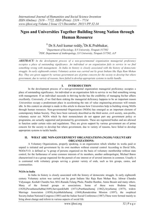 International Journal of Humanities and Social Science Invention
ISSN (Online): 2319 – 7722, ISSN (Print): 2319 – 7714
www.ijhssi.org Volume 2 Issue 12 ǁ December. 2013 ǁ PP.32-34

Ngos and Universities Together Building Strong Nation through
Human Resource
1

Dr.S.Anil kumar reddy,2Dr.K.Prabhakar,

1

Department of Sociology, S.V.University, Tirupati-517502
PDF, Department of Anthropology, S.V.University, Tirupati-517502, A.P

2

ABSTRACT: In the development process of a non-governmental organization managerial proficiency
occupies a place of outstanding significance. An individual or an organization fails to service in we find
something wrong with management. .In India its history is closely associated with the history of democratic
struggle. In early eighteenth century Voluntary action was carried out by great Indians like Raja Ram Mohan
Roy. They are given support by various government are of prime concern for the society to develop but where
government, due to variety of reasons, have failed to develop appropriate systems to tackle handle.

I.

INTRODUCTION

In the development process of a non-governmental organization managerial proficiency occupies a
place of outstanding significance. An individual or an organization fails to service in we find something wrong
with management. If an individual succeeds in thriving he/she has the credibility of managing his/her affairs
excellently. Conversely ,if we find them sinking the managerial deficiency happens to be an important reason
.Universities occupy a predominant place in accelerating the rate of value engineering processes will remain
idle. In this context an attempt is made in this article to discuss how Universities help in building strong NGOs
through human resources. Non-governmental Organization (NGOs) has emerged as an important element of
contemporary Indian Society. They have been variously described as the third sector, civil society, non-profits,
voluntary sector ect. NGOs which by their nomenclature do not appear part any government policy or
programme, are actually supported and promoted by governments. These are registered bodies and are allowed
to function under certain rules and regulations. They are given support by various government are of prime
concern for the society to develop but where government, due to variety of reasons, have failed to develop
appropriate systems to tackle handle.

II.

WHAT ARE NON-GOVERNMENT ORGANIZATIONS (NGOS) VOLUNTARY
ORGANIZATIONS:

A Voluntary Organizations, properly speaking, is an organization which whether its works paid or
unpaid is initiated and government by its own members without external control According to David Sills,
NGOs/V.O. is defined as “a group of persons organized on the basis of voluntary membership without state
control, for the furtherance of some common interests of its members, another anthropologist, Michael Baton
characterized it as a group organized for the pursuit of one interest or of several interests in common. Usually it
is contrasted with voluntary groups serving a greater variety of ends, such as kin groups, castes, and
communities.
NGOs in India
In India its history is closely associated with the history of democratic struggle. In early eighteenth
century Voluntary action was carried out by great Indians like Raja Ram Mohan Roy. Ishwar Chandra
Vidyasagar, Keshab Chandra Sen..M.G.Ranade,Telang Phule, Pandite Rambai, Annie Besant and many others.
Many of the formed groups or associations. Some of these were Brahma Samaj
(1828),PavanhansaSabha(1849),SarvajanikSabh (1871),PrarthanaSamaj (1862),AryaSamaj (1875), widow
Marriage Association (1850),AryaMahilaSamaj (1868),Ramakrishna Mission (1897), the osophical
Society.Indian National Congress (1885) and the Indian Social Conference (1887).These were formed mainly to
bring about change and reform in various aspects of social life.

www.ijhssi.org

32 | P a g e

 