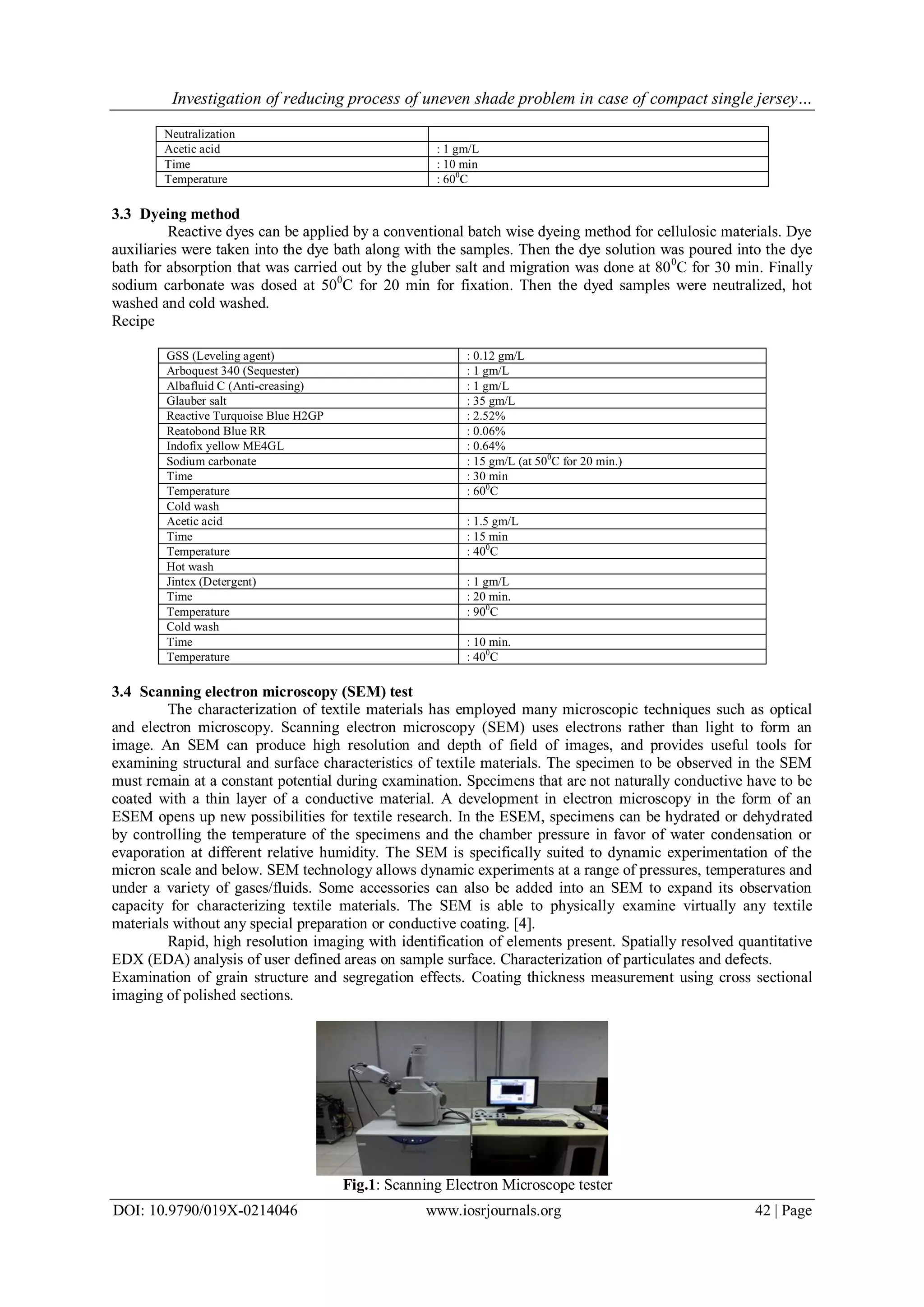 Investigation of reducing process of uneven shade problem in case of compact single jersey…
DOI: 10.9790/019X-0214046 www.iosrjournals.org 42 | Page
Neutralization
Acetic acid : 1 gm/L
Time : 10 min
Temperature : 600
C
3.3 Dyeing method
Reactive dyes can be applied by a conventional batch wise dyeing method for cellulosic materials. Dye
auxiliaries were taken into the dye bath along with the samples. Then the dye solution was poured into the dye
bath for absorption that was carried out by the gluber salt and migration was done at 800
C for 30 min. Finally
sodium carbonate was dosed at 500
C for 20 min for fixation. Then the dyed samples were neutralized, hot
washed and cold washed.
Recipe
GSS (Leveling agent) : 0.12 gm/L
Arboquest 340 (Sequester) : 1 gm/L
Albafluid C (Anti-creasing) : 1 gm/L
Glauber salt : 35 gm/L
Reactive Turquoise Blue H2GP : 2.52%
Reatobond Blue RR : 0.06%
Indofix yellow ME4GL : 0.64%
Sodium carbonate : 15 gm/L (at 500
C for 20 min.)
Time : 30 min
Temperature : 600
C
Cold wash
Acetic acid : 1.5 gm/L
Time : 15 min
Temperature : 400
C
Hot wash
Jintex (Detergent) : 1 gm/L
Time : 20 min.
Temperature : 900
C
Cold wash
Time : 10 min.
Temperature : 400
C
3.4 Scanning electron microscopy (SEM) test
The characterization of textile materials has employed many microscopic techniques such as optical
and electron microscopy. Scanning electron microscopy (SEM) uses electrons rather than light to form an
image. An SEM can produce high resolution and depth of field of images, and provides useful tools for
examining structural and surface characteristics of textile materials. The specimen to be observed in the SEM
must remain at a constant potential during examination. Specimens that are not naturally conductive have to be
coated with a thin layer of a conductive material. A development in electron microscopy in the form of an
ESEM opens up new possibilities for textile research. In the ESEM, specimens can be hydrated or dehydrated
by controlling the temperature of the specimens and the chamber pressure in favor of water condensation or
evaporation at different relative humidity. The SEM is specifically suited to dynamic experimentation of the
micron scale and below. SEM technology allows dynamic experiments at a range of pressures, temperatures and
under a variety of gases/fluids. Some accessories can also be added into an SEM to expand its observation
capacity for characterizing textile materials. The SEM is able to physically examine virtually any textile
materials without any special preparation or conductive coating. [4].
Rapid, high resolution imaging with identification of elements present. Spatially resolved quantitative
EDX (EDA) analysis of user defined areas on sample surface. Characterization of particulates and defects.
Examination of grain structure and segregation effects. Coating thickness measurement using cross sectional
imaging of polished sections.
Fig.1: Scanning Electron Microscope tester
 