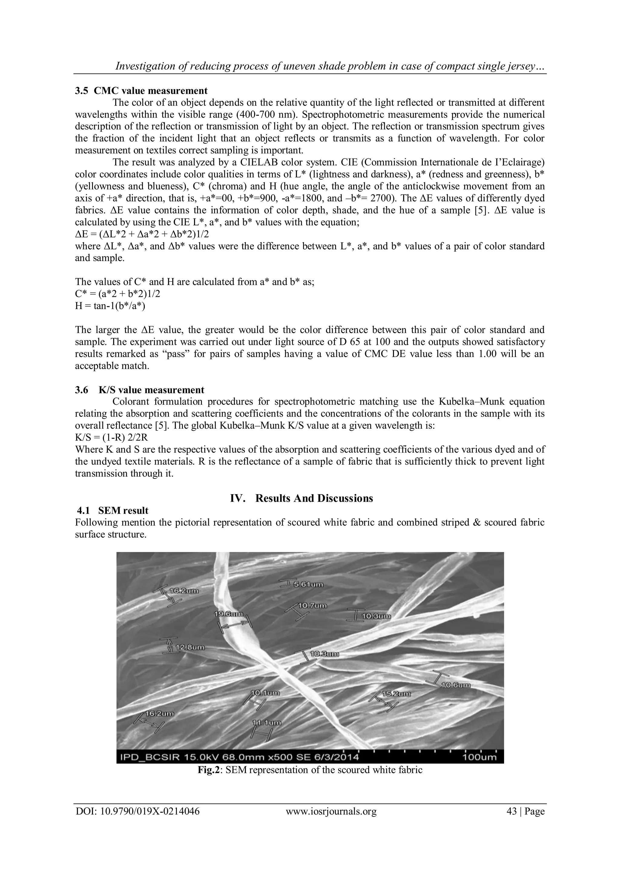 Investigation of reducing process of uneven shade problem in case of compact single jersey…
DOI: 10.9790/019X-0214046 www.iosrjournals.org 43 | Page
3.5 CMC value measurement
The color of an object depends on the relative quantity of the light reflected or transmitted at different
wavelengths within the visible range (400-700 nm). Spectrophotometric measurements provide the numerical
description of the reflection or transmission of light by an object. The reflection or transmission spectrum gives
the fraction of the incident light that an object reflects or transmits as a function of wavelength. For color
measurement on textiles correct sampling is important.
The result was analyzed by a CIELAB color system. CIE (Commission Internationale de I’Eclairage)
color coordinates include color qualities in terms of L* (lightness and darkness), a* (redness and greenness), b*
(yellowness and blueness), C* (chroma) and H (hue angle, the angle of the anticlockwise movement from an
axis of +a* direction, that is, +a*=00, +b*=900, -a*=1800, and –b*= 2700). The ΔE values of differently dyed
fabrics. ΔE value contains the information of color depth, shade, and the hue of a sample [5]. ΔE value is
calculated by using the CIE L*, a*, and b* values with the equation;
ΔE = (ΔL*2 + Δa*2 + Δb*2)1/2
where ΔL*, Δa*, and Δb* values were the difference between L*, a*, and b* values of a pair of color standard
and sample.
The values of C* and H are calculated from a* and b* as;
C* = (a*2 + b*2)1/2
H = tan-1(b*/a*)
The larger the ΔE value, the greater would be the color difference between this pair of color standard and
sample. The experiment was carried out under light source of D 65 at 100 and the outputs showed satisfactory
results remarked as “pass” for pairs of samples having a value of CMC DE value less than 1.00 will be an
acceptable match.
3.6 K/S value measurement
Colorant formulation procedures for spectrophotometric matching use the Kubelka–Munk equation
relating the absorption and scattering coefficients and the concentrations of the colorants in the sample with its
overall reflectance [5]. The global Kubelka–Munk K/S value at a given wavelength is:
K/S = (1-R) 2/2R
Where K and S are the respective values of the absorption and scattering coefficients of the various dyed and of
the undyed textile materials. R is the reflectance of a sample of fabric that is sufficiently thick to prevent light
transmission through it.
IV. Results And Discussions
4.1 SEM result
Following mention the pictorial representation of scoured white fabric and combined striped & scoured fabric
surface structure.
Fig.2: SEM representation of the scoured white fabric
 