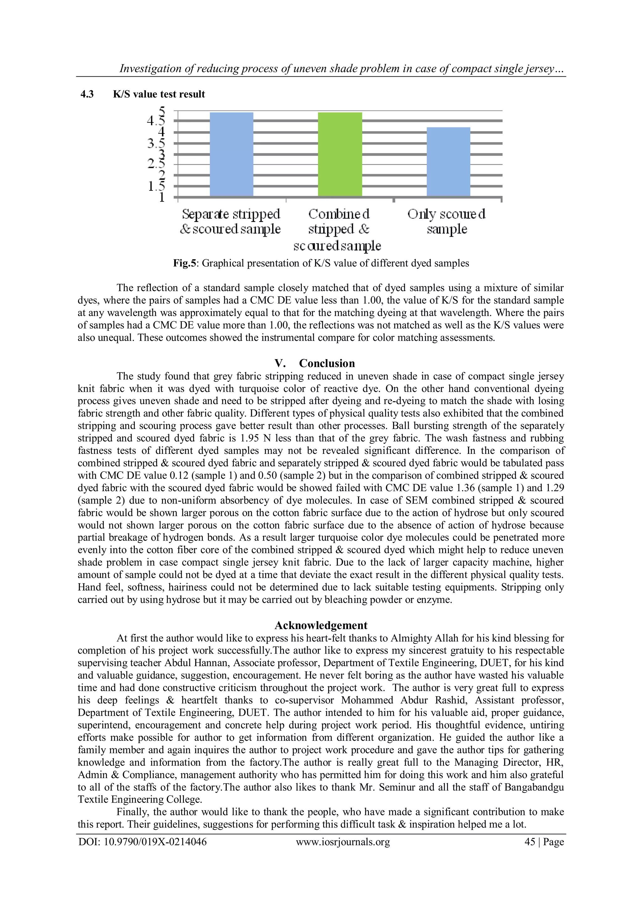 Investigation of reducing process of uneven shade problem in case of compact single jersey…
DOI: 10.9790/019X-0214046 www.iosrjournals.org 45 | Page
4.3 K/S value test result
Fig.5: Graphical presentation of K/S value of different dyed samples
The reflection of a standard sample closely matched that of dyed samples using a mixture of similar
dyes, where the pairs of samples had a CMC DE value less than 1.00, the value of K/S for the standard sample
at any wavelength was approximately equal to that for the matching dyeing at that wavelength. Where the pairs
of samples had a CMC DE value more than 1.00, the reflections was not matched as well as the K/S values were
also unequal. These outcomes showed the instrumental compare for color matching assessments.
V. Conclusion
The study found that grey fabric stripping reduced in uneven shade in case of compact single jersey
knit fabric when it was dyed with turquoise color of reactive dye. On the other hand conventional dyeing
process gives uneven shade and need to be stripped after dyeing and re-dyeing to match the shade with losing
fabric strength and other fabric quality. Different types of physical quality tests also exhibited that the combined
stripping and scouring process gave better result than other processes. Ball bursting strength of the separately
stripped and scoured dyed fabric is 1.95 N less than that of the grey fabric. The wash fastness and rubbing
fastness tests of different dyed samples may not be revealed significant difference. In the comparison of
combined stripped & scoured dyed fabric and separately stripped & scoured dyed fabric would be tabulated pass
with CMC DE value 0.12 (sample 1) and 0.50 (sample 2) but in the comparison of combined stripped & scoured
dyed fabric with the scoured dyed fabric would be showed failed with CMC DE value 1.36 (sample 1) and 1.29
(sample 2) due to non-uniform absorbency of dye molecules. In case of SEM combined stripped & scoured
fabric would be shown larger porous on the cotton fabric surface due to the action of hydrose but only scoured
would not shown larger porous on the cotton fabric surface due to the absence of action of hydrose because
partial breakage of hydrogen bonds. As a result larger turquoise color dye molecules could be penetrated more
evenly into the cotton fiber core of the combined stripped & scoured dyed which might help to reduce uneven
shade problem in case compact single jersey knit fabric. Due to the lack of larger capacity machine, higher
amount of sample could not be dyed at a time that deviate the exact result in the different physical quality tests.
Hand feel, softness, hairiness could not be determined due to lack suitable testing equipments. Stripping only
carried out by using hydrose but it may be carried out by bleaching powder or enzyme.
Acknowledgement
At first the author would like to express his heart-felt thanks to Almighty Allah for his kind blessing for
completion of his project work successfully.The author like to express my sincerest gratuity to his respectable
supervising teacher Abdul Hannan, Associate professor, Department of Textile Engineering, DUET, for his kind
and valuable guidance, suggestion, encouragement. He never felt boring as the author have wasted his valuable
time and had done constructive criticism throughout the project work. The author is very great full to express
his deep feelings & heartfelt thanks to co-supervisor Mohammed Abdur Rashid, Assistant professor,
Department of Textile Engineering, DUET. The author intended to him for his valuable aid, proper guidance,
superintend, encouragement and concrete help during project work period. His thoughtful evidence, untiring
efforts make possible for author to get information from different organization. He guided the author like a
family member and again inquires the author to project work procedure and gave the author tips for gathering
knowledge and information from the factory.The author is really great full to the Managing Director, HR,
Admin & Compliance, management authority who has permitted him for doing this work and him also grateful
to all of the staffs of the factory.The author also likes to thank Mr. Seminur and all the staff of Bangabandgu
Textile Engineering College.
Finally, the author would like to thank the people, who have made a significant contribution to make
this report. Their guidelines, suggestions for performing this difficult task & inspiration helped me a lot.
 
