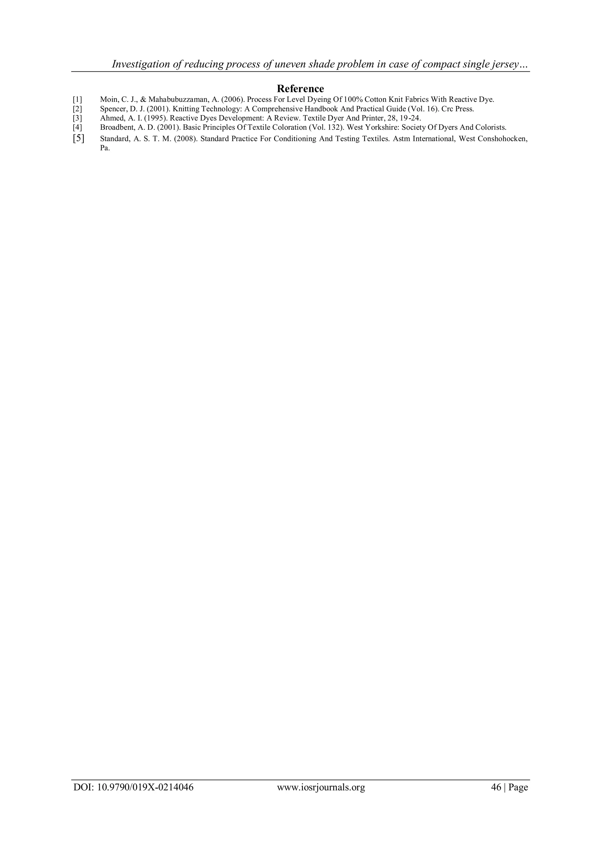 Investigation of reducing process of uneven shade problem in case of compact single jersey…
DOI: 10.9790/019X-0214046 www.iosrjournals.org 46 | Page
Reference
[1] Moin, C. J., & Mahabubuzzaman, A. (2006). Process For Level Dyeing Of 100% Cotton Knit Fabrics With Reactive Dye.
[2] Spencer, D. J. (2001). Knitting Technology: A Comprehensive Handbook And Practical Guide (Vol. 16). Crc Press.
[3] Ahmed, A. I. (1995). Reactive Dyes Development: A Review. Textile Dyer And Printer, 28, 19-24.
[4] Broadbent, A. D. (2001). Basic Principles Of Textile Coloration (Vol. 132). West Yorkshire: Society Of Dyers And Colorists.
[5] Standard, A. S. T. M. (2008). Standard Practice For Conditioning And Testing Textiles. Astm International, West Conshohocken,
Pa.
 