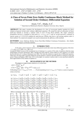 International Journal of Mathematics and Statistics Invention (IJMSI)
E-ISSN: 2321 – 4767 || P-ISSN: 2321 - 4759
www.ijmsi.org || Volume 2 || Issue 1 || February - 2014 || PP-47-54

A Class of Seven Point Zero Stable Continuous Block Method for
Solution of Second Order Ordinary Differential Equation
Awari, Y.S1., Abada, A.A2.
1, 2

Department of Mathematics/Statistics Bingham University, Karu, Nigeria

ABSTRACT: This paper considers the development of a class of seven-point implicit methods for direct
solution of general second order ordinary differential equations. We extend the idea of collocation of linear
multi-step methods to develop a uniform order 6 seven (7)-step block methods. The single continuous
formulation derived is evaluated at grid point of
and its second derivative evaluated at
interior points
yielding the multi-discrete schemes that form a self starting uniform order 6block method. Two numerical examples were used to demonstrate the efficiency of the methods.

KEYWORDS: Linear Multistep Method, Seven Point Block Method, Continuous Formulation, Zero Stable,
Matrix Inverse, Region of Absolute Stability.

I.

INTRODUCTION

In this paper, a direct numerical solution to the general second order initial value differential equations of the form:

,

,

(1)

is proposed without recourse to the conventional way of reducing it to a system of first order of equations which has many
disadvantages (Awoyemi and Kayode, 2002). Attempts have been made by various authors to solve equation (1) in which
the first derivative (
is absent, (Onumanyi et-al, 2002). This limits the solution to a special class of differential equations.
Efforts have also been made to develop method for solving equation (1) directly with little attention at solutions at some grid
points (Yahaya and Badmus, 2009; Umar, 2011). In this paper, we construct a uniform order 6, seven-step block method for
direct approximation of the solution of equation (1).

II.

DEVELOPMENT OF THE METHOD

We propose an approximate solution to (1) in the form:
(2)
(3)
Collocating (3) at

and interpolating (2) at

leads to a system of equations

written in the form:

(4)
When re-arranging (4) in a matrix form

, we obtained

1
1
1
0 0

2

6

12

(5)

www.ijmsi.org

47 | P a g e

 