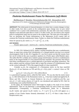 International Journal of Mathematics and Statistics Invention (IJMSI)
E-ISSN: 2321 – 4767 P-ISSN: 2321 - 4759
www.ijmsi.org ǁ Volume 2 ǁ Issue 3 ǁ March 2014 ǁ PP-73-77
www.ijmsi.org 73 | P a g e
Finslerian Nonholonomic Frame For Matsumoto (α,β)-Metric
Mallikarjuna Y. Kumbar, Narasimhamurthy S.K. , Kavyashree A.R. .
Department of P.G. Studies and Research in Mathematics,Kuvempu University, Shankaraghatta -
577451,Shimoga, Karnataka, INDIA.
𝑨𝑩𝑺𝑻𝑹𝑨𝑪𝑻: The whole point of classical dynamics is to show how a system changes in time;
in other words, how does a point on the configuration space change once we give initial
conditions? For a system with nonholonomic constraints, the state after some time evolution
depends on the particular path taken to reach it. In other words, one can return to the original
point in configuration space but not return to the original state. The main aim of this paper is,
first we determine the Finsler deformations to the Matsumoto (𝛼, 𝛽) −metric and we
construct the Finslerian nonholonomic frame. Further we obtain the Finslerian nonholonomic
frame for special (𝛼, 𝛽)- metric i.e. , 𝐹 = 𝑐1 𝛽 +
𝛼2
𝛽
, (𝑐1 ≥ 0).
𝑲𝑬𝒀 𝑾𝑶𝑹𝑫𝑺:
𝐹𝑖𝑛𝑠𝑙𝑒𝑟 𝑠𝑝𝑎𝑐𝑒,( 𝛼, 𝛽) − 𝑚𝑒𝑡𝑟𝑖𝑐𝑠, 𝐺𝐿 − 𝑚𝑒𝑡𝑟𝑖𝑐, 𝐹𝑖𝑛𝑠𝑙𝑒𝑟𝑖𝑎𝑛 𝑛𝑜𝑛𝑕𝑜𝑙𝑜𝑛𝑜𝑚𝑖𝑐 𝑓𝑟𝑎𝑚𝑒.
I. 𝑰𝑵𝑻𝑹𝑶𝑫𝑼𝑪𝑻𝑰𝑶𝑵
In 1982, P.R. Holland ([1][2]), studies a unified formalism that uses a nonholonomic
frame on space-time arising from consideration of a charged particle moving in an external
electromagnetic field. In fact, R.S. Ingarden [3] was first to point out that the Lorentz force
law can be written in this case as geodesic equation on a Finsler space called Randers space.
The author Beil R.G. ([5][6]), have studied a gauge transformation viewed as a nonholonomic
frame on the tangent bundle of a four dimensional base manifold. The geometry that follows
from these considerations gives a unified approach to gravitation and gauge symmetries. The
above authors used the common Finsler idea to study the existence of a nonholonomic frame
on the vertical subbundle 𝑉 𝑇𝑀 of the tangent bundle of a base manifold 𝑀.
Consider 𝑎𝑖𝑗 (𝑥), the components of a Riemannian metric on the base manifold
𝑀,𝑎(𝑥, 𝑦) > 0 two functions on 𝑇𝑀 and 𝐵(𝑥, 𝑦) = 𝐵𝑖(𝑥, 𝑦)𝑑𝑥 𝑖
a vertical 1-form on 𝑇𝑀.
Then
𝑔𝑖𝑗 (𝑥, 𝑦) = 𝑎(𝑥, 𝑦)𝑎𝑖𝑗 (𝑥) + 𝑏(𝑥, 𝑦)𝐵𝑖(𝑥)𝐵𝑗 (𝑥) (1.1)
is a generalized Lagrange metric, called the Beil metric . We say also that the metric tensor
𝑔𝑖𝑗 is a Beil deformation of the Riemannian metric 𝑎𝑖𝑗 . It has been studied and applied by R.
Miron and R.K. Tavakol in General Relativity for 𝑎(𝑥, 𝑦) = exp 2𝜎(𝑥, 𝑦) . The case
𝑎(𝑥, 𝑦) = 1 with various choices of 𝑏 and 𝐵𝑖 was introduced and studied by R.G. Beil for
constructing a new unified field theory [6].
In this paper, the fundamental tensor field might be taught as the result of two Finsler
deformations. Then we can determine a corresponding frame for each of these two Finsler
deformations. Consequently, a Finslerian nonholonomic frame for a Matsumoto
(𝛼, 𝛽) −metric and special (𝛼, 𝛽) −metric i.e., 𝐹 = 𝑐1 𝛽 +
𝛼2
𝛽
(𝑐1 ≥ 0) will appear as a
product of two Finsler frames formerly determined. As if 𝑐1 = 0 then it takes form of
Kropina metric case.
 