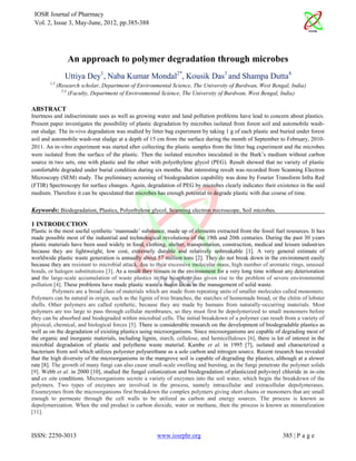 IOSR Journal of Pharmacy
 Vol. 2, Issue 3, May-June, 2012, pp.385-388




                  An approach to polymer degradation through microbes
                 Uttiya Dey1, Naba Kumar Mondal2*, Kousik Das3 and Shampa Dutta4
        1,3
              (Research scholar, Department of Environmental Science, The University of Burdwan, West Bengal, India)
                2,4
                    (Faculty, Department of Environmental Science, The University of Burdwan, West Bengal, India)

ABSTRACT
Inertness and indiscriminate uses as well as growing water and land pollution problems have lead to concern about plastics.
Present paper investigates the possibility of plastic degradation by microbes isolated from forest soil and automobile wash-
out sludge. The in-vivo degradation was studied by litter bag experiment by taking 1 g of each plastic and buried under forest
soil and automobile wash-out sludge at a depth of 15 cm from the surface during the month of September to February, 2010-
2011. An in-vitro experiment was started after collecting the plastic samples from the litter bag experiment and the microbes
were isolated from the surface of the plastic. Then the isolated microbes inoculated in the Burk’s medium without carbon
source in two sets, one with plastic and the other with polyethylene glycol (PEG). Result showed that no variety of plastic
comfortable degraded under burial condition during six months. But interesting result was recorded from Scanning Electron
Microscopy (SEM) study. The preliminary screening of biodegradation capability was done by Fourier Transform Infra Red
(FTIR) Spectroscopy for surface changes. Again, degradation of PEG by microbes clearly indicates their existence in the said
medium. Therefore it can be speculated that microbes has enough potential to degrade plastic with due course of time.

Keywords: Biodegradation, Plastics, Polyethylene glycol, Scanning electron microscope, Soil microbes.

1 INTRODUCTION
Plastic is the most useful synthetic ‘manmade’ substance, made up of elements extracted from the fossil fuel resources. It has
made possible most of the industrial and technological revolutions of the 19th and 20th centuries. During the past 30 years
plastic materials have been used widely in food, clothing, shelter, transportation, construction, medical and leisure industries
because they are lightweight, low cost, extremely durable and relatively unbreakable [1]. A very general estimate of
worldwide plastic waste generation is annually about 57 million tons [2]. They do not break down in the environment easily
because they are resistant to microbial attack, due to their excessive molecular mass, high number of aromatic rings, unusual
bonds, or halogen substitutions [3]. As a result they remain in the environment for a very long time without any deterioration
and the large-scale accumulation of waste plastics in the biosphere has given rise to the problem of severe environmental
pollution [4]. These problems have made plastic waste a major focus in the management of solid waste.
          Polymers are a broad class of materials which are made from repeating units of smaller molecules called monomers.
Polymers can be natural in origin, such as the lignin of tree branches, the starches of homemade bread, or the chitin of lobster
shells. Other polymers are called synthetic, because they are made by humans from naturally-occurring materials. Most
polymers are too large to pass through cellular membranes, so they must first be depolymerized to small monomers before
they can be absorbed and biodegraded within microbial cells. The initial breakdown of a polymer can result from a variety of
physical, chemical, and biological forces [5]. There is considerable research on the development of biodegradable plastics as
well as on the degradation of existing plastics using microorganisms. Since microorganisms are capable of degrading most of
the organic and inorganic materials, including lignin, starch, cellulose, and hemicelluloses [6], there is lot of interest in the
microbial degradation of plastic and polythene waste material. Kambe et al. in 1995 [7], isolated and characterized a
bacterium from soil which utilizes polyester polyurethane as a sole carbon and nitrogen source. Recent research has revealed
that the high diversity of the microorganisms in the mangrove soil is capable of degrading the plastics, although at a slower
rate [8]. The growth of many fungi can also cause small-scale swelling and bursting, as the fungi penetrate the polymer solids
[9]. Webb et al. in 2000 [10], studied the fungal colonization and biodegradation of plasticized polyvinyl chloride in in-situ
and ex situ conditions. Microorganisms secrete a variety of enzymes into the soil water, which begin the breakdown of the
polymers. Two types of enzymes are involved in the process, namely intracellular and extracellular depolymerases.
Exoenzymes from the microorganisms first breakdown the complex polymers giving short chains or monomers that are small
enough to permeate through the cell walls to be utilized as carbon and energy sources. The process is known as
depolymerization. When the end product is carbon dioxide, water or methane, then the process is known as mineralization
[11].



ISSN: 2250-3013                                        www.iosrphr.org                                        385 | P a g e
 