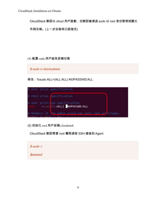 CloudStack Installation on Ubuntu
CloudStack ĬJ cloud Ñ􆢄ӣĬJͨ^ sudo  root ݹP
cĿ䛡(һbrѽ)

(4)  sudo ÑMܴaГQ

$ sudo vi /etc/sudoers
޸ģ%sudo ALL=(ALL:ALL) NOPASSWD:ALL

(5) ʼ root Ñܴa:cloudstack
CloudStack ĬJҪ root h SSH Bӵ Agent

$ sudo -i
$passwd

9

 