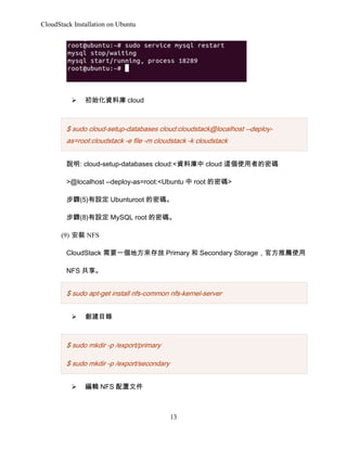 CloudStack Installation on Ubuntu

?

ʼYώ cloud

$ sudo cloud-setup-databases cloud:cloudstack@localhost --deployas=root:cloudstack -e file -m cloudstack -k cloudstack
f: cloud-setup-databases cloud:<Yώ cloud @ʹߵܴa
>@localhost --deploy-as=root:<Ubuntu  root ܴa>
E(5)O Ubunturoot ܴa
E(8)O MySQL root ܴa
(9) b NFS
CloudStack Ҫһط Primary  Secondary Storageٷ]ʹ
NFS 

$ sudo apt-get install nfs-common nfs-kernel-server
?

Ŀ

$ sudo mkdir -p /export/primary
$ sudo mkdir -p /export/secondary
?

݋ NFS ļ

13

 