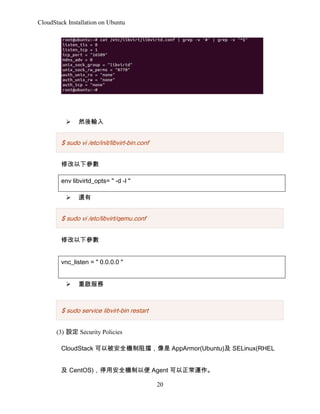 CloudStack Installation on Ubuntu

?

Ȼݔ

$ sudo vi /etc/init/libvirt-bin.conf
޸
env libvirtd_opts= " -d -l "
?

߀

$ sudo vi /etc/libvirt/qemu.conf
޸
vnc_listen = " 0.0.0.0 "
?

؆

$ sudo service libvirt-bin restart
(3) O Security Policies
CloudStack ԱȫC AppArmor(Ubuntu) SELinux(RHEL
 CentOS)ͣðȫCԱ Agent \
20

 