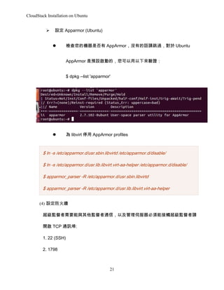 CloudStack Installation on Ubuntu
?

O Apparmor (Ubuntu)
?

zęCǷ AppArmor]еԒՈ^ Ubuntu
AppArmor AOӵģC
$ dpkg --list 'apparmor'

?

 libvirt ͣ AppArmor profiles

$ ln -s /etc/apparmor.d/usr.sbin.libvirtd /etc/apparmor.d/disable/
$ ln -s /etc/apparmor.d/usr.lib.libvirt.virt-aa-helper /etc/apparmor.d/disable/
$ apparmor_parser -R /etc/apparmor.d/usr.sbin.libvirtd
$ apparmor_parser -R /etc/apparmor.d/usr.lib.libvirt.virt-aa-helper
(4) O
OҪcOͨţԼŷܽ|OՈ
_ TCP ͨӍ:
1. 22 (SSH)
2. 1798

21

 