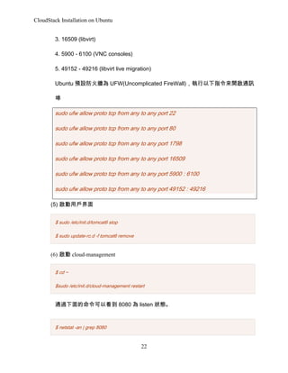 CloudStack Installation on Ubuntu
3. 16509 (libvirt)
4. 5900 - 6100 (VNC consoles)
5. 49152 - 49216 (libvirt live migration)
Ubuntu AO𠝞 UFW(Uncomplicated FireWall)ָ_ͨӍ


sudo ufw allow proto tcp from any to any port 22
sudo ufw allow proto tcp from any to any port 80
sudo ufw allow proto tcp from any to any port 1798
sudo ufw allow proto tcp from any to any port 16509
sudo ufw allow proto tcp from any to any port 5900 : 6100
sudo ufw allow proto tcp from any to any port 49152 : 49216
(5) Ñ
$ sudo /etc/init.d/tomcat6 stop
$ sudo update-rc.d -f tomcat6 remove

(6)  cloud-management
$ cd ~
$sudo /etc/init.d/cloud-management restart

ͨ^Կ 8080  listen B

$ netstat -an | grep 8080

22

 
