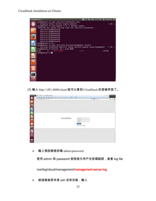 CloudStack Installation on Ubuntu

(7) ݔ http://{IP}:8080/client/ͿԿ CloudStack ĵ䛽ˡ

?

ݔAO̖ܴa admin/password
ʹ admin  password ʾÑܴae`鿴 log file
/var/log/cloud/management/management-server.log

?

^zԭ ssh ]аbݔ
23

 