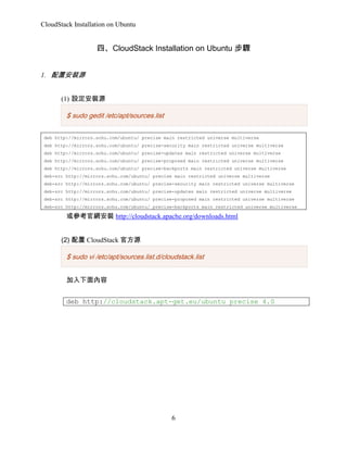 CloudStack Installation on Ubuntu

ġCloudStack Installation on Ubuntu E
1. ðbԴ
(1) ObԴ

$ sudo gedit /etc/apt/sources.list
deb http://mirrors.sohu.com/ubuntu/ precise main restricted universe multiverse
deb http://mirrors.sohu.com/ubuntu/ precise-security main restricted universe multiverse
deb http://mirrors.sohu.com/ubuntu/ precise-updates main restricted universe multiverse
deb http://mirrors.sohu.com/ubuntu/ precise-proposed main restricted universe multiverse
deb http://mirrors.sohu.com/ubuntu/ precise-backports main restricted universe multiverse
deb-src http://mirrors.sohu.com/ubuntu/ precise main restricted universe multiverse
deb-src http://mirrors.sohu.com/ubuntu/ precise-security main restricted universe multiverse
deb-src http://mirrors.sohu.com/ubuntu/ precise-updates main restricted universe multiverse
deb-src http://mirrors.sohu.com/ubuntu/ precise-proposed main restricted universe multiverse
deb-src http://mirrors.sohu.com/ubuntu/ precise-backports main restricted universe multiverse

򅢿پWb http://cloudstack.apache.org/downloads.html
(2)  CloudStack ٷԴ

$ sudo vi /etc/apt/sources.list.d/cloudstack.list

deb http://cloudstack.apt-get.eu/ubuntu precise 4.0

6

 