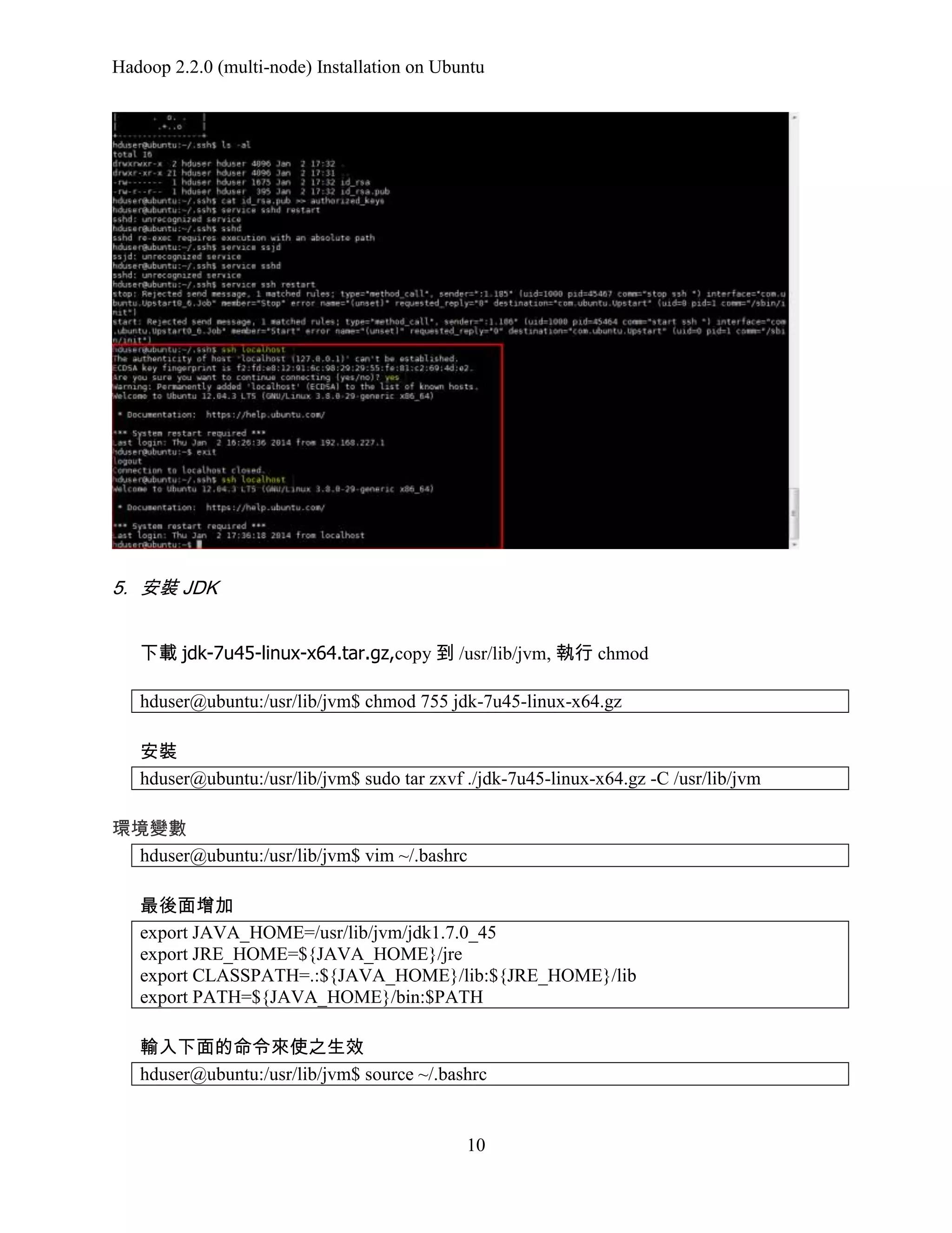 Hadoop 2.2.0 (multi-node) Installation on Ubuntu

5. 安裝 JDK
下載 jdk-7u45-linux-x64.tar.gz,copy 到 /usr/lib/jvm, 執行 chmod
hduser@ubuntu:/usr/lib/jvm$ chmod 755 jdk-7u45-linux-x64.gz
安裝
hduser@ubuntu:/usr/lib/jvm$ sudo tar zxvf ./jdk-7u45-linux-x64.gz -C /usr/lib/jvm
環境變數
hduser@ubuntu:/usr/lib/jvm$ vim ~/.bashrc
最後面增加
export JAVA_HOME=/usr/lib/jvm/jdk1.7.0_45
export JRE_HOME=${JAVA_HOME}/jre
export CLASSPATH=.:${JAVA_HOME}/lib:${JRE_HOME}/lib
export PATH=${JAVA_HOME}/bin:$PATH
輸入下面的命令來使之生效
hduser@ubuntu:/usr/lib/jvm$ source ~/.bashrc

10

 
