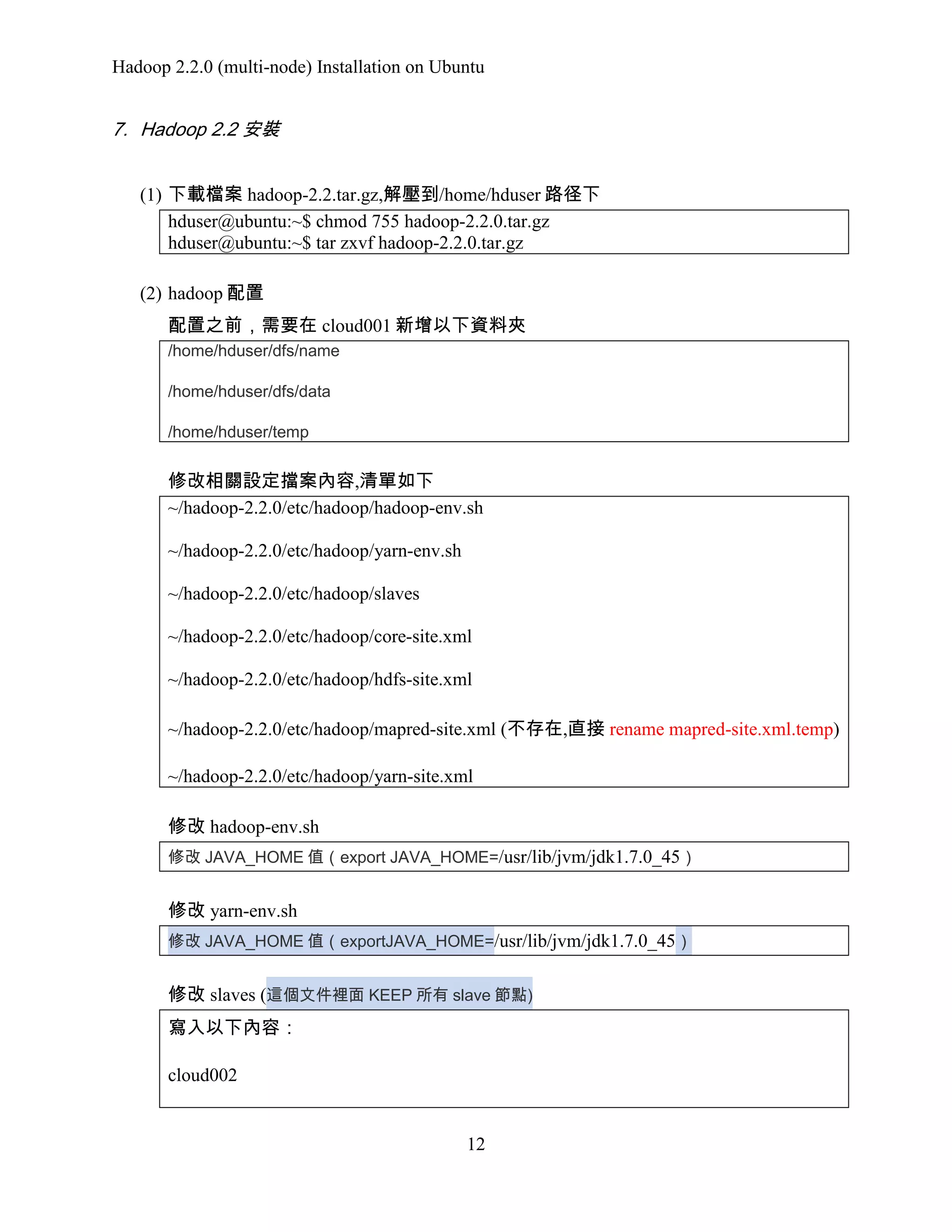 Hadoop 2.2.0 (multi-node) Installation on Ubuntu

7. Hadoop 2.2 安裝
(1) 下載檔案 hadoop-2.2.tar.gz,解壓到/home/hduser 路径下
hduser@ubuntu:~$ chmod 755 hadoop-2.2.0.tar.gz
hduser@ubuntu:~$ tar zxvf hadoop-2.2.0.tar.gz
(2) hadoop 配置
配置之前，需要在 cloud001 新增以下資料夾
/home/hduser/dfs/name
/home/hduser/dfs/data
/home/hduser/temp

修改相關設定擋案內容,清單如下
~/hadoop-2.2.0/etc/hadoop/hadoop-env.sh
~/hadoop-2.2.0/etc/hadoop/yarn-env.sh
~/hadoop-2.2.0/etc/hadoop/slaves
~/hadoop-2.2.0/etc/hadoop/core-site.xml
~/hadoop-2.2.0/etc/hadoop/hdfs-site.xml
~/hadoop-2.2.0/etc/hadoop/mapred-site.xml (不存在,直接 rename mapred-site.xml.temp)
~/hadoop-2.2.0/etc/hadoop/yarn-site.xml
修改 hadoop-env.sh
修改 JAVA_HOME 值（export JAVA_HOME=/usr/lib/jvm/jdk1.7.0_45）

修改 yarn-env.sh
修改 JAVA_HOME 值（exportJAVA_HOME=/usr/lib/jvm/jdk1.7.0_45）

修改 slaves (這個文件裡面 KEEP 所有 slave 節點)
寫入以下內容：
cloud002

12

 