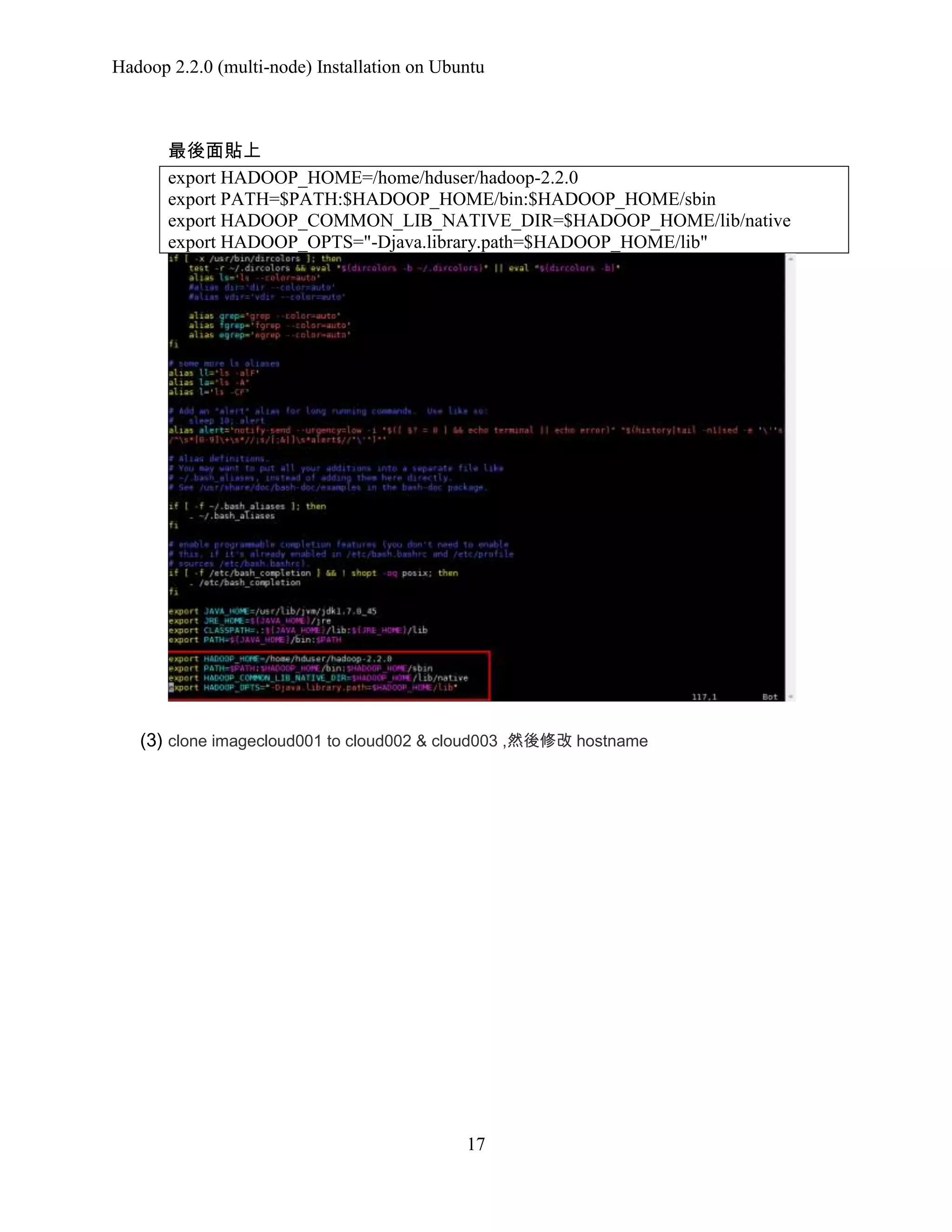 Hadoop 2.2.0 (multi-node) Installation on Ubuntu

最後面貼上
export HADOOP_HOME=/home/hduser/hadoop-2.2.0
export PATH=$PATH:$HADOOP_HOME/bin:$HADOOP_HOME/sbin
export HADOOP_COMMON_LIB_NATIVE_DIR=$HADOOP_HOME/lib/native
export HADOOP_OPTS="-Djava.library.path=$HADOOP_HOME/lib"

(3) clone imagecloud001 to cloud002 & cloud003 ,然後修改 hostname

17

 