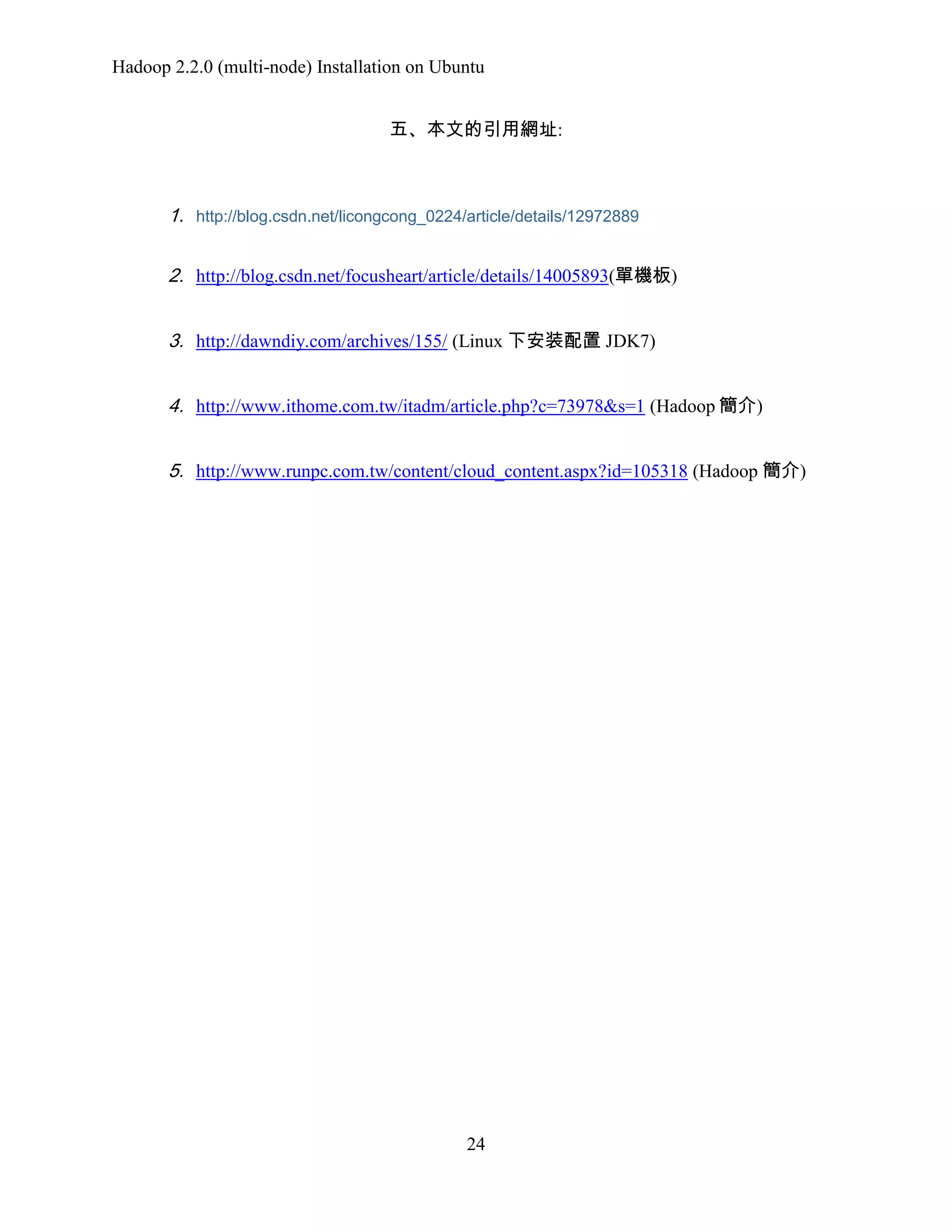 Hadoop 2.2.0 (multi-node) Installation on Ubuntu
五、本文的引用網址:

1. http://blog.csdn.net/licongcong_0224/article/details/12972889
2. http://blog.csdn.net/focusheart/article/details/14005893(單機板)
3. http://dawndiy.com/archives/155/ (Linux 下安装配置 JDK7)
4. http://www.ithome.com.tw/itadm/article.php?c=73978&s=1 (Hadoop 簡介)
5. http://www.runpc.com.tw/content/cloud_content.aspx?id=105318 (Hadoop 簡介)

24

 