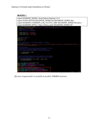 Hadoop 2.2.0 (multi-node) Installation on Ubuntu

最後面貼上
export HADOOP_HOME=/home/hduser/hadoop-2.2.0
export PATH=$PATH:$HADOOP_HOME/bin:$HADOOP_HOME/sbin
export HADOOP_COMMON_LIB_NATIVE_DIR=$HADOOP_HOME/lib/native
export HADOOP_OPTS="-Djava.library.path=$HADOOP_HOME/lib"

(3) clone imagecloud001 to cloud002 & cloud003 ,然後修改 hostname

17

 