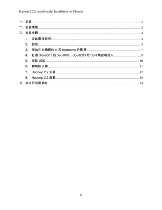 Hadoop 2.2.0 (multi-node) Installation on Ubuntu
一、前言......................................................................................................................................... 2
二、安裝環境................................................................................................................................. 3
三、安裝步驟................................................................................................................................. 4
1.

安裝環境說明................................................................................................................. 4

2.

設定................................................................................................................................. 5

3.

增加三台機器的 ip 和 hostname 的對應 .................................................................... 7

4.

打通 cloud001 到 cloud002、cloud003 的 SSH 無密碼登入.................................. 8

5.

安裝 JDK ...................................................................................................................... 10

6.

關閉防火牆................................................................................................................... 11

7.

Hadoop 2.2 安裝 ......................................................................................................... 12

8.

Hadoop 2.2 啟動 ......................................................................................................... 18

五、本文的引用網址: ................................................................................................................. 24

1

 