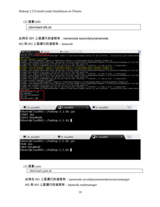Hadoop 2.2.0 (multi-node) Installation on Ubuntu
(2) 啟動 hdfs
./sbin/start-dfs.sh
此時在 001 上面運行的進程有：namenode secondarynamenode
002 和 003 上面運行的進程有：datanode

(3) 啟動 yarn
./sbin/start-yarn.sh
此時在 001 上面運行的進程有：namenode secondarynamenoderesourcemanager
002 和 003 上面運行的進程有：datanode nodemanaget
19

 