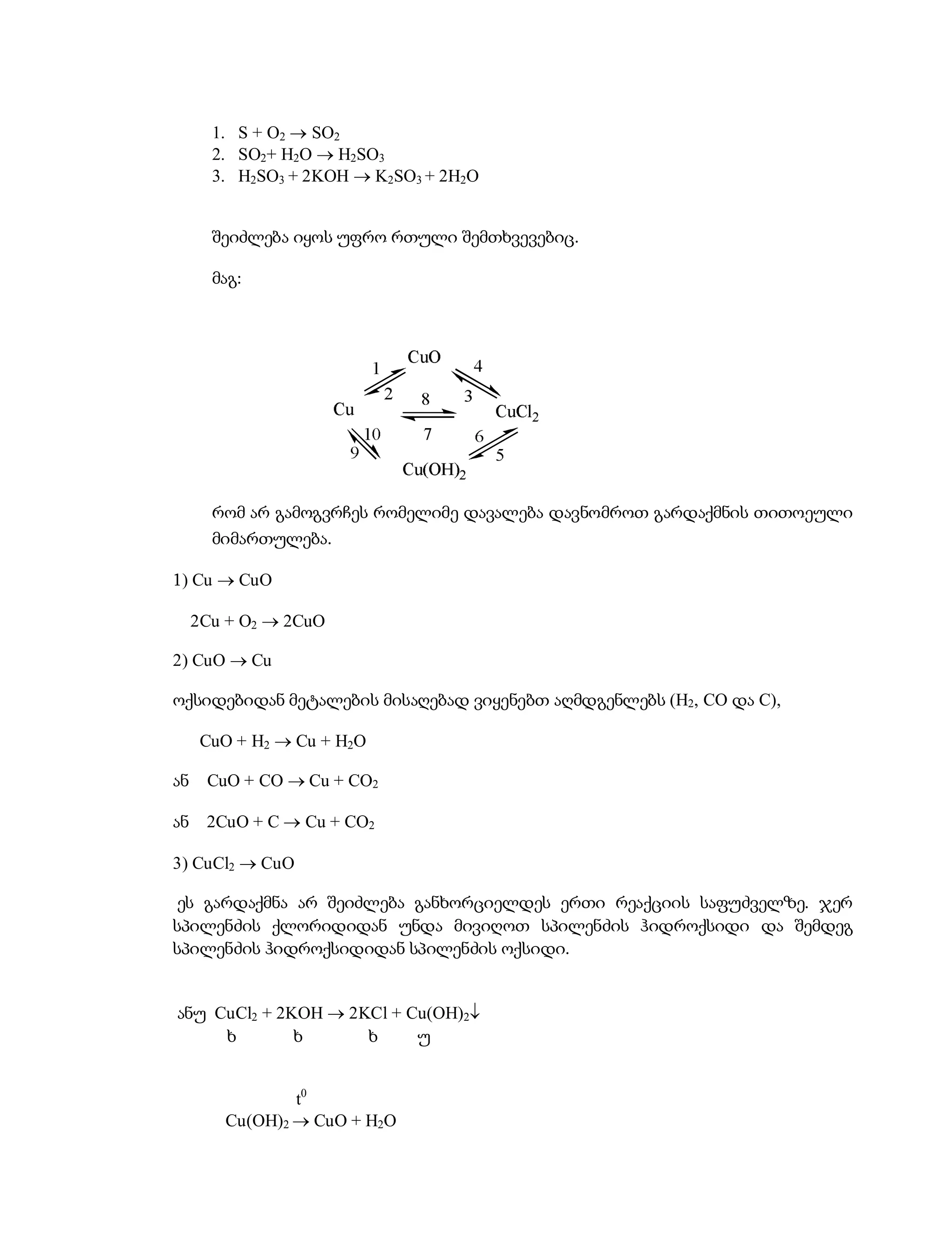 1. S + O2  SO2
       2. SO2+ H2O  H2SO3
       3. H2SO3 + 2KOH  K2SO3 + 2H2O


       შეიძლება იყოს უფრო რთული შემთხვევებიც.

       მაგ:




       რომ არ გამოგვრჩეს რომელიმე დავალება დავნომროთ გარდაქმნის თითოეული
       მიმართულება.

1) Cu  CuO

     2Cu + O2  2CuO

2) CuO  Cu

ოქსიდებიდან მეტალების მისაღებად ვიყენებთ აღმდგენლებს (H2, CO და C),

      CuO + H2  Cu + H2O

ან    CuO + CO  Cu + CO2

ან    2CuO + C  Cu + CO2

3) CuCl2  CuO

 ეს გარდაქმნა არ შეიძლება განხორციელდეს ერთი რეაქციის საფუძველზე. ჯერ
სპილენძის ქლორიდიდან უნდა მივიღოთ სპილენძის ჰიდროქსიდი და შემდეგ
სპილენძის ჰიდროქსიდიდან სპილენძის ოქსიდი.


ანუ CuCl2 + 2KOH  2KCl + Cu(OH)2
     ხ        ხ      ხ     უ


                t0
        Cu(OH)2  CuO + H2O
 