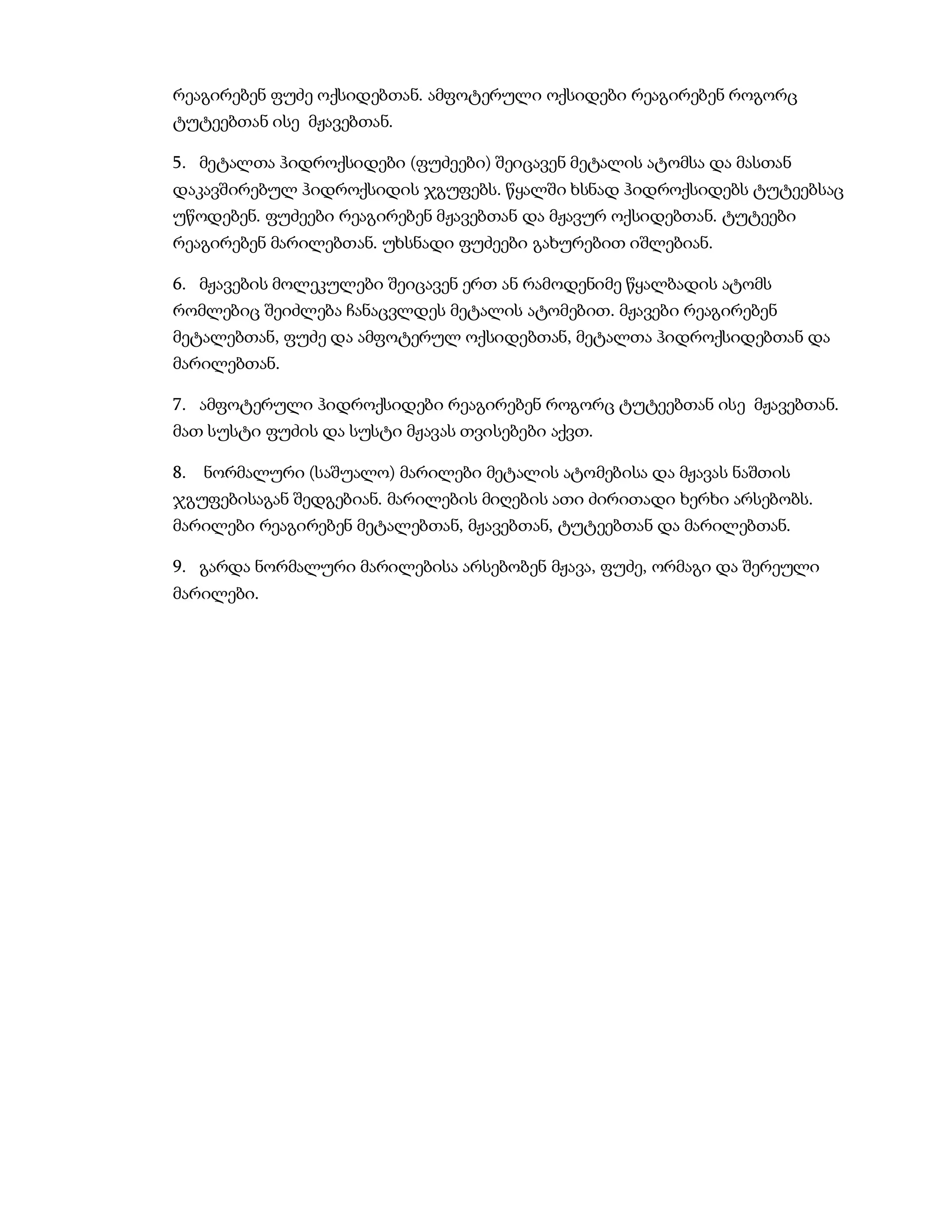 რეაგირებენ ფუძე ოქსიდებთან. ამფოტერული ოქსიდები რეაგირებენ როგორც
ტუტეებთან ისე მჟავებთან.

5. მეტალთა ჰიდროქსიდები (ფუძეები) შეიცავენ მეტალის ატომსა და მასთან
დაკავშირებულ ჰიდროქსიდის ჯგუფებს. წყალში ხსნად ჰიდროქსიდებს ტუტეებსაც
უწოდებენ. ფუძეები რეაგირებენ მჟავებთან და მჟავურ ოქსიდებთან. ტუტეები
რეაგირებენ მარილებთან. უხსნადი ფუძეები გახურებით იშლებიან.

6. მჟავების მოლეკულები შეიცავენ ერთ ან რამოდენიმე წყალბადის ატომს
რომლებიც შეიძლება ჩანაცვლდეს მეტალის ატომებით. მჟავები რეაგირებენ
მეტალებთან, ფუძე და ამფოტერულ ოქსიდებთან, მეტალთა ჰიდროქსიდებთან და
მარილებთან.

7. ამფოტერული ჰიდროქსიდები რეაგირებენ როგორც ტუტეებთან ისე მჟავებთან.
მათ სუსტი ფუძის და სუსტი მჟავას თვისებები აქვთ.

8.   ნორმალური (საშუალო) მარილები მეტალის ატომებისა და მჟავას ნაშთის
ჯგუფებისაგან შედგებიან. მარილების მიღების ათი ძირითადი ხერხი არსებობს.
მარილები რეაგირებენ მეტალებთან, მჟავებთან, ტუტეებთან და მარილებთან.

9. გარდა ნორმალური მარილებისა არსებობენ მჟავა, ფუძე, ორმაგი და შერეული
მარილები.
 