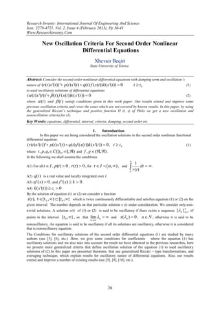 Research Inventy: International Journal Of Engineering And Science
Issn: 2278-4721, Vol. 2, Issue 4 (February 2013), Pp 36-41
Www.Researchinventy.Com

            New Oscillation Criteria For Second Order Nonlinear
                           Differential Equations
                                                      Xhevair Beqiri
                                                  State University of Tetova


Abstract: Consider the second order nonlinear differential equations with damping term and oscillation’s
nature of (r (t ) x '(t ))' p(t ) x '(t )  q(t ) f ( x(t ))k ( x '(t ))  0       t  t0                          (1)
to used oscillatory solutions of differential equations
( (t ) x '(t ))'  (t ) f ( x(t ))k ( x '(t ))  0                                                (2)
where  (t ) and  (t ) satisfy conditions given in this work paper. Our results extend and improve some
previous oscillation criteria and cover the cases which are not covered by known results. In this paper, by using
the generalized Riccati’s technique and positive function H (t, s) of Philo we get a new oscillation and
nonoscillation criteria for (1).
Key Words: equations, differential, interval, criteria, damping, second order etc.

                                                     I.     Introduction
            In this paper we are being considered the oscillation solutions in the second order nonlinear functional
differential equation:
(r (t ) x '(t ))' p(t ) x '(t )  q(t ) f ( x(t ))k ( x '(t ))  0 , t  t 0                                    (1)
where t , p, q, C ([t0 , ], ) and f , g  (, ) .
In the following we shall assume the conditions
                                                                                
                                                                                    1
A1) For all t  I , p(t )  0 , r (t )  0 , for t  I  [ , ) , and           dt   .
                                                                                 r (t )
A2) q(t ) is a real value and locally integrated over I.
A3) xf ( x)  0 , and f ' ( x)  k  0 .
A4) k ( x '(t ))  c1  0
By the solution of equation (1) or (2) we consider a function
x(t ), t [t x , )  [t 0 , } which is twice continuously differentiable and satisfies equation (1) or (2) on the
given interval. The number depends on that particular solution x (t) under consideration. We consider only non-
trivial solutions. A solution x(t) of (1) or (2) is said to be oscillatory if there exists a sequence {n }n1 of
                                                                                                                   


points in the interval [t 0 , } , so that lim n   and                 x(n )  0 , n  N , otherwise it is said to be
                                                   n
nonoscillatory. An equation is said to be oscillatory if all its solutions are oscillatory, otherwise it is considered
that is nonoscillatory equation.
The Conditions for oscillatory solutions of the second order differential equations (1) are studied by many
authors (see [5], [6], etc.) .Here, we give some conditions for coefficients where the equation (1) has
oscillatory solutions and we also take into account the result we have obtained in the previous researches, here
we present more generalized criteria that define oscillation solution of the equation (1) to used oscillatory
solutions of (2).In this paper are presented theorems, that use generalized Riccati – type transformations, and
averaging technique, which explain results for oscillatory nature of differential equations. Also, our results
extend and improve a number of existing results (see [5], [9], [10], etc.).




                                                                36
 