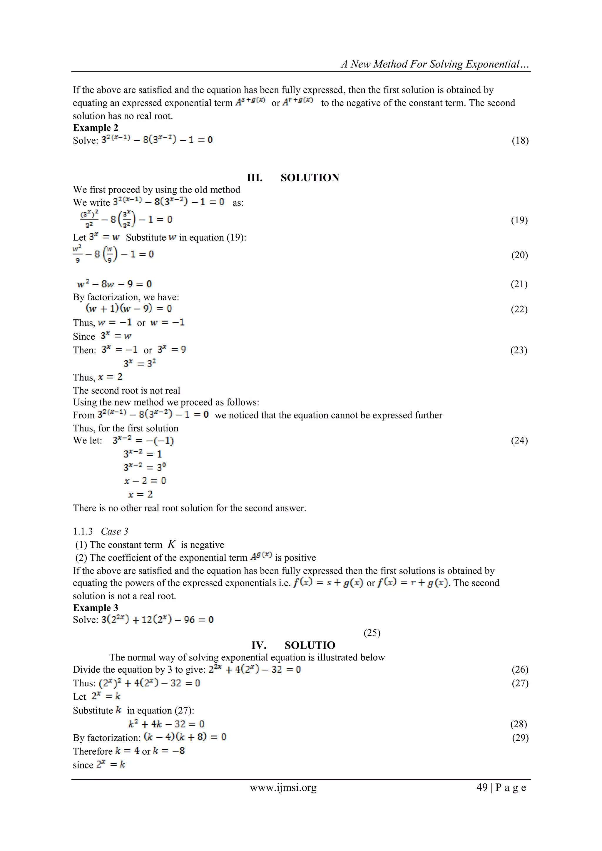 A New Method For Solving Exponential…
www.ijmsi.org 49 | P a g e
If the above are satisfied and the equation has been fully expressed, then the first solution is obtained by
equating an expressed exponential term or to the negative of the constant term. The second
solution has no real root.
Example 2
Solve: (18)
III. SOLUTION
We first proceed by using the old method
We write as:
(19)
Let Substitute in equation (19):
(20)
(21)
By factorization, we have:
(22)
Thus, or
Since
Then: or (23)
Thus,
The second root is not real
Using the new method we proceed as follows:
From we noticed that the equation cannot be expressed further
Thus, for the first solution
We let: (24)
There is no other real root solution for the second answer.
1.1.3 Case 3
(1) The constant term K is negative
(2) The coefficient of the exponential term is positive
If the above are satisfied and the equation has been fully expressed then the first solutions is obtained by
equating the powers of the expressed exponentials i.e. or . The second
solution is not a real root.
Example 3
Solve:
(25)
IV. SOLUTIO
The normal way of solving exponential equation is illustrated below
Divide the equation by 3 to give: (26)
Thus: (27)
Let
Substitute in equation (27):
(28)
By factorization: (29)
Therefore or
since
 