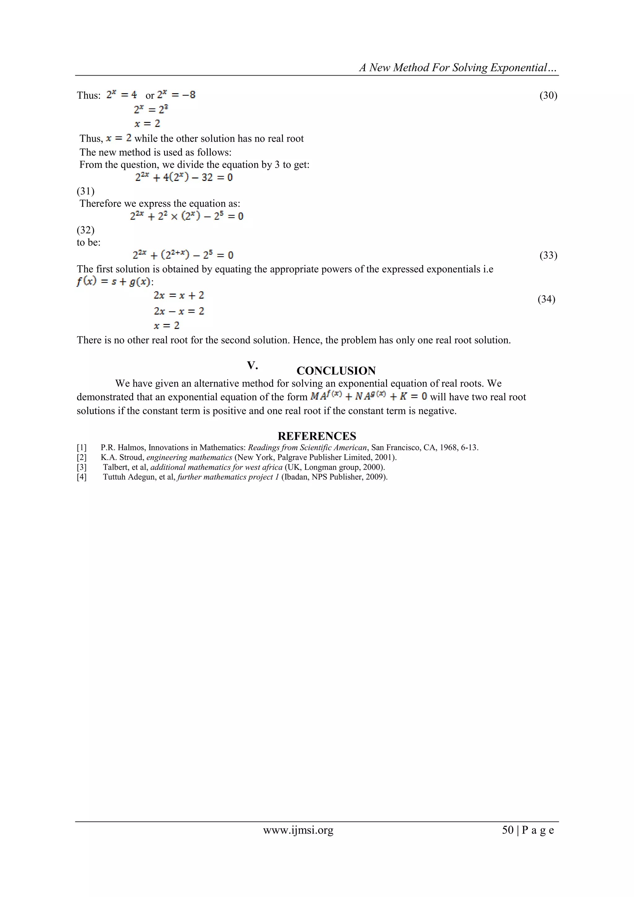 A New Method For Solving Exponential…
www.ijmsi.org 50 | P a g e
Thus: or (30)
Thus, while the other solution has no real root
The new method is used as follows:
From the question, we divide the equation by 3 to get:
(31)
Therefore we express the equation as:
(32)
to be:
(33)
The first solution is obtained by equating the appropriate powers of the expressed exponentials i.e
:
(34)
There is no other real root for the second solution. Hence, the problem has only one real root solution.
V. CONCLUSION
We have given an alternative method for solving an exponential equation of real roots. We
demonstrated that an exponential equation of the form will have two real root
solutions if the constant term is positive and one real root if the constant term is negative.
REFERENCES
[1] P.R. Halmos, Innovations in Mathematics: Readings from Scientific American, San Francisco, CA, 1968, 6-13.
[2] K.A. Stroud, engineering mathematics (New York, Palgrave Publisher Limited, 2001).
[3] Talbert, et al, additional mathematics for west africa (UK, Longman group, 2000).
[4] Tuttuh Adegun, et al, further mathematics project 1 (Ibadan, NPS Publisher, 2009).
 