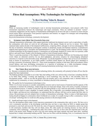 S. Revi Sterling John K. Bennett/International Journal Of Computational Engineering Research /
                                        Issn: 2250–3005

     Three Bad Assumptions: Why Technologies for Social Impact Fail
                                        1
                                            S. Revi Sterling 2John K. Bennett
                                 1,2
                                       ATLAS Institute University of Colorado Boulder, USA

Abstract
While an increasing number of technologists want to develop humanitarian technologists, most projects suffer from
mismatched expectations between the technologist and target community. There are methods to promote “correct”
community engagement, but the majority of humanitarian technologists do not have the time or resources to learn relevant
social science theory and practice. From practical experience and research, we suggest five strategies and corresponding
tactics to help address this problem.
Keywords-humanitarian technology, community development

I.      INTRODUCTION: HOW THE CHASM IS CREATED
Although humanitarian technologies often support particular traditional development sectors such as agriculture or health,
the communities with whom we work do not self-arrange in this manner. People do not live in sectors. This simple
statement helps explain decades of development inefficiencies, competing efforts, and gaps in services and programs. With
the best of intentions, humanitarian technologists continue to perpetuate myopic development initiatives. Contradictions
underlie both engineering as a discipline and humanitarianism as a goal. The developing world is littered with the vestiges
of failed technology-for-development projects. Communities are increasingly skeptical of visitors who over-promise, under
deliver, and rarely return. People in the developing world are tired of being research subjects.
There is a growing awareness of the ubiquity of failure in humanitarian technology. FailFaires are becoming must-attend
events where we admonish ourselves for our short-sightedness, and praise ourselves for acknowledging suboptimal
outcomes [1]. Exposés on the downsides of the “Playpump” [2] and the hyperbole of Three Cups of Tea [3] are intended to
keep us honest as practitioners, as are EWB Canada’s excellent Failure Report [4]. Recent efforts have attempted to
develop a taxonomy of technology failure [5]. Three errant assumptions continue to lead many NGO and academic efforts
toward failures, and many developing communities to a rejection of technology as a viable development strategy.
Communities have gone so far as to tell their well-meaning humanitarian technology visitors to never return.

II.       THE THREE BAD ASSUMPTIONS
A. Because a community did not have a certain technology before, the community will certainly be better off now that the
project has been implemented.
The thinking (perhaps reasonable to us) is that “they had nothing of this sort, and now they at least have something that has
to be better than nothing.” Creating and deploying a novel technology may feel like it will inevitably move the
development needle – until we see that the project does not actually meet a real community need, is deemed useless or
cumbersome by community, or worse, exacerbates or introduces discord in the community.
B. The quality bar for humanitarian technologies is low.
While it is of course necessary to consider sustainability concerns such as local sources of materials and the capacity of the
community to maintain the technology, simple design does not mean poor design. Time is the enemy of quality of projects
for development projects. A student or team that only has Spring Break to visit a field site and install a working prototype
is likely to cut corners to meet a deadline. In mature markets, this is forgivable, even standard operating procedure – we
like to alpha- and beta-test new technologies; we understand that the software will have service packs and fixes after its
release. But prototypes and early adopters have no place in humanitarian technology. When it comes to field deployment,
testing should not happen in communities where livelihoods are at stake. It is usually wrong to offer a community a “proof
of concept” technology that we would not offer paying customers in the developed world.
C. Install and forget works in development.
Very few development efforts make a truly long-term commitment to the communities they seek to serve. We have yet to
visit a community anywhere in the developing world that does not have a story about an NGO or student group that
promised to come back and never did. We know the value of long-term relationships with communities, and no one wants
to tell community members that they will not likely return, We often justify not returning because we have left the
community with a technology – something they didn’t have before. After all, we have done the important part of the job,
which is the project itself. Perhaps we have even left some training and repair manuals and some spare parts. Anything
beyond that is simply relationship building and PR. There are two flaws with this thinking. First, is a community loses its

   IJCER | July-August 2012 | Vol. 2 | Issue No.4 |1012-1015                                                  Page 1012
 