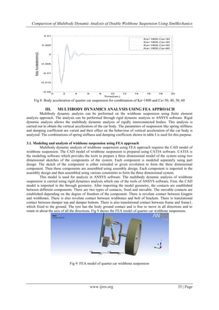 Comparison of Multibody Dynamic Analysis of Double Wishbone Suspension Using SimMechanics
www.ijres.org 35 | Page
Fig 8: Body acceleration of quarter car suspension for combination of Ka=1800 and Ca=30, 40, 50, 60
III. MULTIBODY DYNAMICS ANALYSIS USING FEA APPROACH
Multibody dynamic analysis can be performed on the wishbone suspension using finite element
analysis approach. The analysis can be performed through rigid dynamic analysis in ANSYS software. Rigid
dynamic analysis allows the multibody dynamic analysis of rigidly interconnected bodies. This analysis is
carried out to obtain the vertical acceleration of the car body. The parameters of suspension like spring stiffness
and damping coefficient are varied and their effect on the behaviour of vertical acceleration of the car body is
analyzed. The combinations of spring stiffness and damping coefficient shown in table I is used for this purpose.
3.1. Modeling and analysis of wishbone suspension using FEA approach
Multibody dynamic analysis of wishbone suspension using FEA approach requires the CAD model of
wishbone suspension. The CAD model of wishbone suspension is prepared using CATIA software. CATIA is
the modeling software which provides the tools to prepare a three dimensional model of the system using two
dimensional sketches of the components of the system. Each component is modeled separately using part
design. The sketch of the component is either extruded or given revolution to form the three dimensional
component. Then these components are assembled using assembly design. Each component is imported in the
assembly design and then assembled using various constraints to form the three dimensional system.
This model is used for analysis in ANSYS software. The multibody dynamic analysis of wishbone
suspension is carried using rigid dynamics analysis which one of the tools of ANSYS software. First, the CAD
model is imported in the through geometry. After importing the model geometry, the contacts are established
between different components. There are two types of contacts, fixed and movable. The movable contacts are
established depending on the degree of freedom of the component. There is revolute contact between kingpin
and wishbones. There is also revolute contact between wishbones and bolt of brackets. There is translational
contact between damper top and damper bottom. There is also translational contact between frame and frame1,
which fixed to the ground. The tyre has the body ground contact and is free to move in all directions and to
rotate in about the axis of all the directions. Fig 9 shows the FEA model of quarter car wishbone suspension.
Fig 9: FEA model of quarter car wishbone suspension
0 2 4 6 8 10 12 14 16 18 20
-0.02
-0.015
-0.01
-0.005
0
0.005
0.01
Time(sec)
BodyAcceleration(m/s2) Ka=1800,Ca=30
Ka=1800,Ca=40
Ka=1800,Ca=50
Ka=1800,Ca=60
 