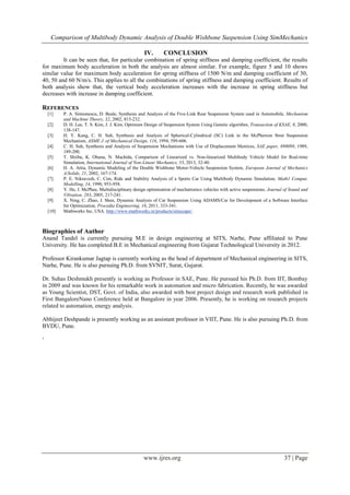Comparison of Multibody Dynamic Analysis of Double Wishbone Suspension Using SimMechanics
www.ijres.org 37 | Page
IV. CONCLUSION
It can be seen that, for particular combination of spring stiffness and damping coefficient, the results
for maximum body acceleration in both the analysis are almost similar. For example, figure 5 and 10 shows
similar value for maximum body acceleration for spring stiffness of 1500 N/m and damping coefficient of 30,
40, 50 and 60 N/m/s. This applies to all the combinations of spring stiffness and damping coefficient. Results of
both analysis show that, the vertical body acceleration increases with the increase in spring stiffness but
decreases with increase in damping coefficient.
REFERENCES
[1] P. A. Simionescu, D. Beale, Synthesis and Analysis of the Five-Link Rear Suspension System used in Automobile, Mechanism
and Machine Theory, 32, 2002, 815-232.
[2] D. H. Lee, T. S. Kim, J. J. Kim, Optimum Design of Suspension System Using Genetic algorithm, Transaction of KSAE, 8, 2000,
138-147.
[3] H. Y. Kang, C. H. Suh, Synthesis and Analysis of Spherical-Cylindrical (SC) Link in the McPherson Strut Suspension
Mechanism, ASME J. of Mechanical Design, 116, 1994, 599-606.
[4] C. H. Suh, Synthesis and Analysis of Suspension Mechanisms with Use of Displacement Matrices, SAE paper, 890098, 1989,
189-200.
[5] T. Shiiba, K. Obana, N. Machida, Comparison of Linearized vs. Non-linearized Multibody Vehicle Model for Real-time
Simulation, International Journal of Non-Linear Mechanics, 53, 2013, 32-40.
[6] H. A. Attia, Dynamic Modeling of the Double Wishbone Motor-Vehicle Suspension System, European Journal of Mechanics
A/Solids, 21, 2002, 167-174.
[7] P. E. Nikravesh, C. Cim, Ride and Stability Analysis of a Sports Car Using Multibody Dynamic Simulation, Math1 Comput.
Modelling, 14, 1990, 953-958.
[8] Y. He, J. McPhee, Multidisciplinary design optimization of mechatronics vehicles with active suspensions, Journal of Sound and
Vibration, 283, 2005, 217-241.
[9] X. Ning, C. Zhao, J. Shen, Dynamic Analysis of Car Suspension Using ADAMS/Car for Development of a Software Interface
for Optimization, Procedia Engineering, 16, 2011, 333-341.
[10] Mathworks Inc, USA. http://www.mathworks.in/products/simscape/.
Biographies of Author
Anand Tandel is currently pursuing M.E in design engineering at SITS, Narhe, Pune affiliated to Pune
University. He has completed B.E in Mechanical engineering from Gujarat Technological University in 2012.
Professor Kirankumar Jagtap is currently working as the head of department of Mechanical engineering in SITS,
Narhe, Pune. He is also pursuing Ph.D. from SVNIT, Surat, Gujarat.
Dr. Suhas Deshmukh presently is working as Professor in SAE, Pune. He pursued his Ph.D. from IIT, Bombay
in 2009 and was known for his remarkable work in automation and micro fabrication. Recently, he was awarded
as Young Scientist, DST, Govt. of India, also awarded with best project design and research work published in
First BangaloreNano Conference held at Bangalore in year 2006. Presently, he is working on research projects
related to automation, energy analysis.
Abhijeet Deshpande is presently working as an assistant professor in VIIT, Pune. He is also pursuing Ph.D. from
BVDU, Pune.
‘
 