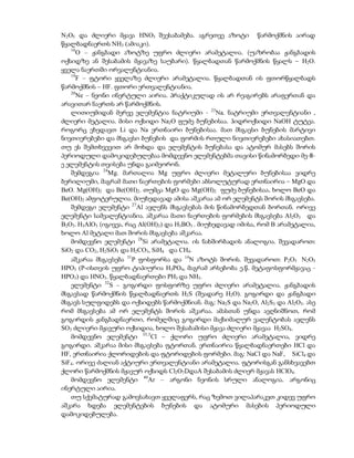 N2O5 და ძლიერი მჟავა HNO3 შეესაბამება. აგრეთვე აზოტი წარმოქმნის აირად
წყალბადნაერთს NH3 (ამიაკი).
   16
      O – ჟანგბადი აზოტზე უფრო ძლიერი არამეტალია. (უაზრობაა ჟანგბადის
ოქსიდზე ან შესაბამის მჟავაზე საუბარი). წყალბადთან წარმოქმნის წყალს – H2O.
ყველა ნაერთში ორვალენტიანია.
   19
      F – ფტორი ყველაზე ძლიერი არამეტალია. წყალბადთან ის ფთორწყალბადს
წარმოქმნის – HF. ფთორი ერთვალენტიანია.
   20
      Ne – ნეონი ინერტული აირია. პრაქტიკულად ის არ რეაგირებს არაფერთან და
არავითარ ნაერთს არ წარმოქმნის.
   ლითიუმიდან მერვე ელემენტია ნატრიუმი - 23Na. ნატრიუმი ერთვალენტიანი ,
ძლიერი მეტალია. მისი ოქსიდი Na2O ფუძე ბუნებისაა. ჰიდროქსიდი NaOH ტუტეა.
როგორც ვხედავთ Li და Na ერთნაირი ბუნებისაა. მათ მსგავსი ბუნების მარტივი
ნივთიერებები და მსგავსი ბუნების და ფორმის რთული ნივთიერებები ახასიათებთ.
თუ ეს შემთხვევით არ მოხდა და ელემენტის ბუნებასა და ატომურ მასებს შორის
პერიოდული დამოკიდებულებაა მომდევნო ელემენტებმა თავისი წინამორბედი მე-8-
ე ელემენტის თვისება უნდა გაიმეორონ.
   შემდეგია 24Mg. მართალია Mg უფრო ძლიერი მეტალური ბუნებისაა ვიდრე
ბერილიუმი, მაგრამ მათი ნაერთების ფორმები აბსოლუტურად ერთნაირია – MgO და
BeO. Mg(OH)2 და Be(OH)2. თუმცა MgO და Mg(OH)2 ფუძე ბუნებისაა, ხოლო BeO და
Be(OH)2 ამფოტერულია. მიუხედავად ამისა აშკარაა ამ ორ ელემენტს შორის მსგავსება.
   შემდეგი ელემენტი 27Al ავლენს მსგავსებას მის წინამორბედთან ბორთან. ორივე
ელემენტი სამვალენტიანია. აშკარაა მათი ნაერთების ფორმების მსგავსება Al2O3 და
B2O3. H3AlO3 (იგივეა, რაც Al(OH)3) და H3BO3 . მიუხედავად იმისა, რომ B არამეტალია,
ხოლო Al მეტალი მათ შორის მსგავსება აშკარაა.
   მომდევნო ელემენტი 28Si არამეტალია. ის ნახშირბადის ანალოგია. შევადაროთ:
SiO2 და CO2, H2SiO3 და H2CO3, SiH4 და CH4.
   აშკარაა მსგავსება 31P ფოსფორსა და 14N აზოტს შორის. შევადაროთ: P2O5 N2O5
HPO3 (P-ისთვის უფრო ტიპიურია H3PO4, მაგრამ არსებობა ე.წ. მეტაფოსფორმჟავაც -
HPO3) და HNO3. წყალბადნაერთები PH3 და NH3.
   ელემენტი 32S – გოგირდი ფოსფორზე უფრო ძლიერი არამეტალია. ჟანგბადის
მსგავსად წარმოქმნის წყალბადნაერთს H2S (შეადარე H2O). გოგირდი და ჟანგბადი
მსგავს სულფიდებს და ოქსიდებს წარმოქმნიან. მაგ: Na2S და Na2O, Al2S3 და Al2O3. ასე
რომ მსგავსება ამ ორ ელემენტს შორის აშკარაა. ამასთან უნდა ავღნიშნოთ, რომ
გოგირდის ჟანგბადნაერთი, რომელშიც გოგირდი მაქსიმალურ ვალენტობას ავლენს
SO3 ძლიერი მჟავური ოქსიდია, ხოლო შესაბამისი მჟავა ძლიერი მჟავაა H2SO4.
   მომდევნო ელემენტი 35,5Cl – ქლორი უფრო ძლიერი არამეტალია, ვიდრე
გოგირდი. აშკარაა მისი მსგავსება ფტორთან. ერთნაირია წყალბადნაერთები HCl და
HF, ერთნაირია ქლორიდების და ფტორიდების ფორმები. მაგ: NaCl და NaF, SiCl4 და
SiF4. ორივე ძალიან აქტიური ერთვალენტიანი არამეტალია. ფტორისგან განსხვავებთ
ქლორი წარმოქმნის მჟავურ ოქსიდს Cl2O7DდაA შესაბამის ძლიერ მჟავას HClO4.
   მომდევნო ელემენტი 40Ar – არგონი ნეონის სრული ანალოგია. არგონიც
ინერტული აირია.
   თუ სქემატურად გამოვსახავთ ყველაფერს, რაც ზემოთ ვილაპარაკეთ კიდევ უფრო
აშკარა ხდება ელემენტების ბუნების და ატომური მასების პერიოდული
დამოკიდებულება.
 