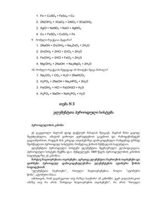 1. Fe + CuSO 4 = FeSo4 + Cu

     2. 2Al(OH)3 + 3CaCl2 = 2AlCl3 + 3Ca(OH)2

     3. AgCl + NaNO3 = NaCl + AgNO3

     4. Cu + FeSO 4 = CuSO4 + Fe
  9. რომელი რეაქციაა მცდარი?
      1. 2NaOH + Zn(OH)2 = Na2ZnO2 + 2H2O

      2. Zn(OH)2 + 2HCl = ZnCl2 + 2H2O

      3. Fe(OH)2 + 2HCl = FeCl2 + 2H2O

      4. Mg(OH)2 + 2NaOH = Na2MgO2 + 2H2O

  10. რომელი რეაქციის შედეგად არ მიიღება მჟავა მარილი?
      1. Na2CO3 + CO2 + H2O = 2NaHCO3

      2. H3PO4 + 2NaOH = Na2HPO4 + 2H2O

      3. Fe(OH)2 + HCl = Fe(OH)Cl + H2O

      4. H3PO4 + NaOH = NaH2PO4 + H2O


                      თემა N 3

                  ელემენტთა პერიოდული სისტემა


  პერიოდულობის კანონი

   ეს გაკვეთილი ძალიან დიდ ფაქტიურ მასალას შეიცავს. მაგრამ მისი გაყოფა
შეუძლებელია. ამიტომ გთხოვთ ყურადღებით გაეცნოთ და რამოდენიმეჯერ
გადაიმეოროთ, რადგან მის კარგად ათვისებაზეა დამოკიდებული რამდენად ღრმად
შეისწავლით პერიოდულ სისტემას, რომელიც ქიმიის შესწავლის საფუძელია.
   ელემენტთა პერიოდული სისტემა ელემენტთა მეცნიერული კლასიფიკაციაა.
პერიოდული სისტემა შექმნა დ.ი. მენდელევმა 1869 წელს პერიოდულობის კანონის
საფუძველზე. ეს კანონია:
   მარტივ ნივთიერებათა თვისებები, აგრეთვე ელემენტთა ნაერთების თვისებები და
ფორმები პერიოდულ დამოკიდებულებაშია ელემენტების ატომური წონის
სიდიდესთან.
   “ელემენტთა    ნაერთები”_  რთული      ნივთიერებებია,  ხოლო     “ატომური
წონა”_ატომური მასაა.
   იმისთვის, რომ გავარკვიოთ თუ რაზეა საუბარი ამ კანონში, ჯერ ვილაპარაკოთ
იმაზე თუ რა არის “მარტივი ნივთიერების თვისებები”, რა არის “რთული
 