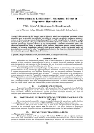 IOSR Journal of Pharmacy
ISSN: 2250-3013, www.iosrphr.org
‖‖ Volume 2 Issue 5 ‖‖ Sep-Oct. 2012 ‖‖ PP.31-37

           Formulation and Evaluation of Transdermal Patches of
                        Propranolol Hydrochloride
                   V.N.L. Sirisha*, P. Kirankumar, M.ChinnaEswaraiah,
        Anurag Pharmacy College, Affliated to JNTUH, Kodad, Nalgonda-Dt, Andhra Pradesh.


Abstract––The purpose of this research was to develop a matrix-type transdermal therapeutic system
containing drug propranolol hydrochloride with different ratios of hydrophobic (eudragit’s) polymeric
systems by the solvent evaporation technique by using 30 % w/w of di-butyl phthalate to the polymer weight,
incorporated as plasticizer. The physicochemical compatibility of the drug and the polymers studied by
infrared spectroscopy suggested absence of any incompatibility. Formulated transdermal films were
physically evaluated with regard to thickness, weight variation, drug content, flatness, folding endurance
moisture. All prepared formulations indicated good physical stability. In-vitro permeation studies of
formulations were performed by using Franz diffusion cells.It shown that drug release follows zero order and
the mechanism of release is diffusion from the polymer.

Keywords––Propranolol hydrochloride, Transdermal Film, In-vitro permeation study.

                                          I.       INTRODUCTION
          Transdermal drug administration generally refers to topical application of agents to healthy intact skin
either for localized treatment of tissues underlying the skin or for systemic therapy. For transdermal products the
goal of dosage design is to maximize the flux through the skin into the systemic circulation and simultaneously
minimize the retention and metabolism of the drug in the skin [1].
          Transdermaldrug delivery has many advantages over the oral route of administration such as improving
patient compliance in long term therapy, bypassing first-pass metabolism, sustaining drug delivery, maintaining
a constant and prolonged drug level in plasma, minimizing inter- and intra patient variability, and making it
possible to interrupt or terminate treatment when necessary [2, 3] Propranolol, the prototype of the beta-adrenergic
receptor antagonists, is aactivity. Propanolol is a racemic compound; the l-isomer is responsible for adrenergic
blocking competitive, non-selective beta-blocker similar to nadolol without intrinsic sympatho mimetic activity.
          Propranolol competes with sympatho mimetic neurotransmitters such as catechol amines for binding at
beta(1)-adrenergic receptors in the heart, inhibiting sympathetic stimulation.This results in a reduction in resting
heart rate, cardiac output, systolic and diastolic blood pressure, and reflex orthostatichypotension (4)

                                 II.       MATERIALS AND METHODS
         Propranolol hydrochloride was received as a gift samples from Bhari Pharmaceticals, hyderabad, India
(Ahmadabad, India).the polymers are also obtained from bharipharmaceuticals. Other materials used in the
study (chloroform, methanol, dichloromethane, glycerol, potassium dihydrogen phosphate, etc.) were of
analytical grade. Double-distilled water was used throughout the study.

    III.     INVESTIGATION OF PHYSICOCHEMICAL COMPATIBILITY OF DRUG AND
                                      POLYMER
        The physicochemical compatibility between propranolol hydrochloride and polymers used in the films
was studied by using fourier transform infrared (FTIR- 8300, Shimadzu Co., Kyoto, Japan) spectroscopy.
        The infrared (IR) spectra were recorded using an FTIR by the KBr pellet method and spectra were
recorded in the wavelength region between 4000 and 400 cm–1. The spectra obtained for propranolol
hydrochloride, polymers, and physical mixtures of propranolol hydrochloride with polymers were compared (5).

                        IV.      PREPARATION OF TRANSDERMAL FILMS
4.1. Mercury substrate method:
         The polymers, Eudragit L100 and Eudragit S100, Eudragit RSPO were taken in required quantity as
shown in the table. About 20 ml of solvent mixture of dichloromethane: methanol (1:1) was added and shaked to
prevent the formation of lumps, and then kept aside for swelling of polymers. And after complete solublization

                                                        31
 