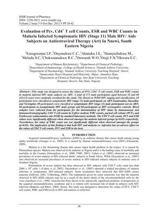 IOSR Journal of Pharmacy
ISSN: 2250-3013, www.iosrphr.org
Volume 2 Issue 5 ‖‖ Oct-Dec. 2012 ‖‖ PP.38-42

 Evaluation of Pcv, Cd4+ T cell Counts, ESR and WBC Counts in
  Malaria Infected Symptomatic HIV (Stage 11) Male HIV/ Aids
   Subjects on Antiretroviral Therapy (Art) In Nnewi, South
                         Eastern Nigeria
     1
    Ezeugwunne I.P.,2Onyenekwe C.C.,2Ahaneku J.E., 3Ifeanyichukwu M.,
 1
   Meludu S.C,3Chukwuanukwu R.C.,4Onwurah W.O,5Osuji F.N,6Okwara E.C.
              1
               Department of Human Biochemistry; 2Department of Chemical Pathology;
         3
          Department of Immunology, College of Health Sciences, Nnamdi Azikiwe University,
         4
           Department of Haematology, Nnamdi Azikiwe University Teaching Hospital, Nnewi;
                  5
                    Immaculate Heart Hospital and Maternity, Nkpor; Anambra State;
                 6
                   Department of Chemical Pathology, Imo State University Teaching
                                Hospital, Owerri, Imo State, Nigeria.


Abstract––This study was designed to assess the values of PVC, CD4+ T cell counts, ESR and WBC counts
in malaria infected HIV male subjects on ART. A total of 273 male participants aged between 18 and 60
(42±13) years were randomly recruited for the study. The Based on WHO HIV staging and classification, 69
participants were classified as symptomatic HIV (stage 11) male participants on ART (Lamivudine, Stavudine
and Nevirapin); 69 participants were classified as symptomatic HIV (stage 11) male participants not on ART;
68 participants as asymptomatic HIV male groups and 68 participants as HIV seronegative controls. Blood
samples were collected from the participants for the determination of HIV status by immunoassay and
immunochromatography; CD4+T cell counts by Cyflow method, WBC counts, packed cell volume (PCV), and
Erythrocyte sedimentation rate (ESR) by standard laboratory methods. The CD4+T cell counts, PCV and ESR
values were significantly different when observed amongst the malaria infected groups (p<0.05) respectively.
Nevertheless, the value of WBC count was not significantly different when observed amongst the groups
(p>0.05). The implication of this finding is that both HIV and malaria co- infection has an adverse effect on
the values of CD4+T cell counts, PCV and ESR in the host.

                                        I.       INTRODUCTION
         Acquired immunodeficiency syndrome (AIDS) is an endemic disease that causes death among young
adults worldwide (Amegor et al., 2009). It is caused by Human immunodeficiency virus (HIV) (Onyancha,
2009).
         Malaria is a life threatening disease that causes major health problem in the tropics. It is caused by
Plasmodium species. Malaria was observed to be endemic in Nigeria and it is the leading cause of morbidity and
mortality in the Country (Onwujekwe et al., 2000; FMH, 2001). Cohen et al, (2005) observed an increased
prevalence of severe malaria in HIV-infected adults’ subjects in South Africa. While Onyenekwe et al., (2007)
also observed an increased prevalence of severe malaria in HIV-infected malaria subjects in endemic area of
Southern Nigeria.
         Presentation of severe malaria has been observed in HIV subjects with CD4 +T cells count less than
2000 x 106 cells/ l (Cohen et al, 2005). Onyenekwe et al., (2007) reported a tripled prevalence of malaria
infection in symptomatic HIV-infected subjects. Some researchers have observed that HIV/AIDS causes
anaemia (Sullivan, 2002; Volberding, 2002). The explanation given by some researcher was that the anaemia
observed in HIV/AIDS subjects may be as a result of the direct attack of the reticuloendothelial cells by the
virus (Jacobson et al., 1990). Anaemia has been shown to be statistically significant predictor of progression to
the acquired immunodeficiency syndrome and it is related with increased risk of death in subjects with HIV
infection (Belperio and Rhew, 2004). Hence, this study was designed to determine the values of PCV, CD4 +T
cell counts, WBC and ESR levels in HIV and malaria co-infection.




                                                       38
 