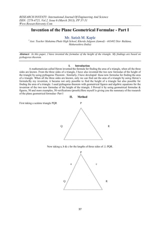 RESEARCH INVENTY: International Journal Of Engineering And Science
ISSN: 2278-4721, Vol.2, Issue 6 (March 2013), PP 37-51
Www.Researchinventy.Com
37
Invention of the Plane Geometrical Formulae - Part I
Mr. Satish M. Kaple
1,
Asst. Teacher Mahatma Phule High School, Kherda Jalgaon (Jamod) - 443402 Dist- Buldana,
Maharashtra (India)
Abstract: In this paper, I have invented the formulae of the height of the triangle. My findings are based on
pythagoras theorem.
I. Introduction
A mathematician called Heron invented the formula for finding the area of a triangle, when all the three
sides are known. From the three sides of a triangle, I have also invented the two new formulae of the height of
the triangle by using pythagoras Theorem . Similarly, I have developed these new formulae for finding the area
of a triangle. When all the three sides are known, only we can find out the area of a triangle by using Heron’s
formula.By my invention, it became not only possible to find the height of a triangle but also possible for
finding the area of a triangle. I used pythagoras theorem with geometrical figures and algebric equations for the
invention of the two new formulae of the height of the triangle. I Proved it by using geometrical formulae &
figures, 50 and more examples, 50 verifications (proofs).Here myself is giving you the summary of the research
of the plane geometrical formulae- Part I
II. Method
First taking a scalene triangle PQR P
Q Fig. No. -1 R
Now taking a, b & c for the lengths of three sides of  PQR.
P
a c
Q b R
Fig. No. – 2
 